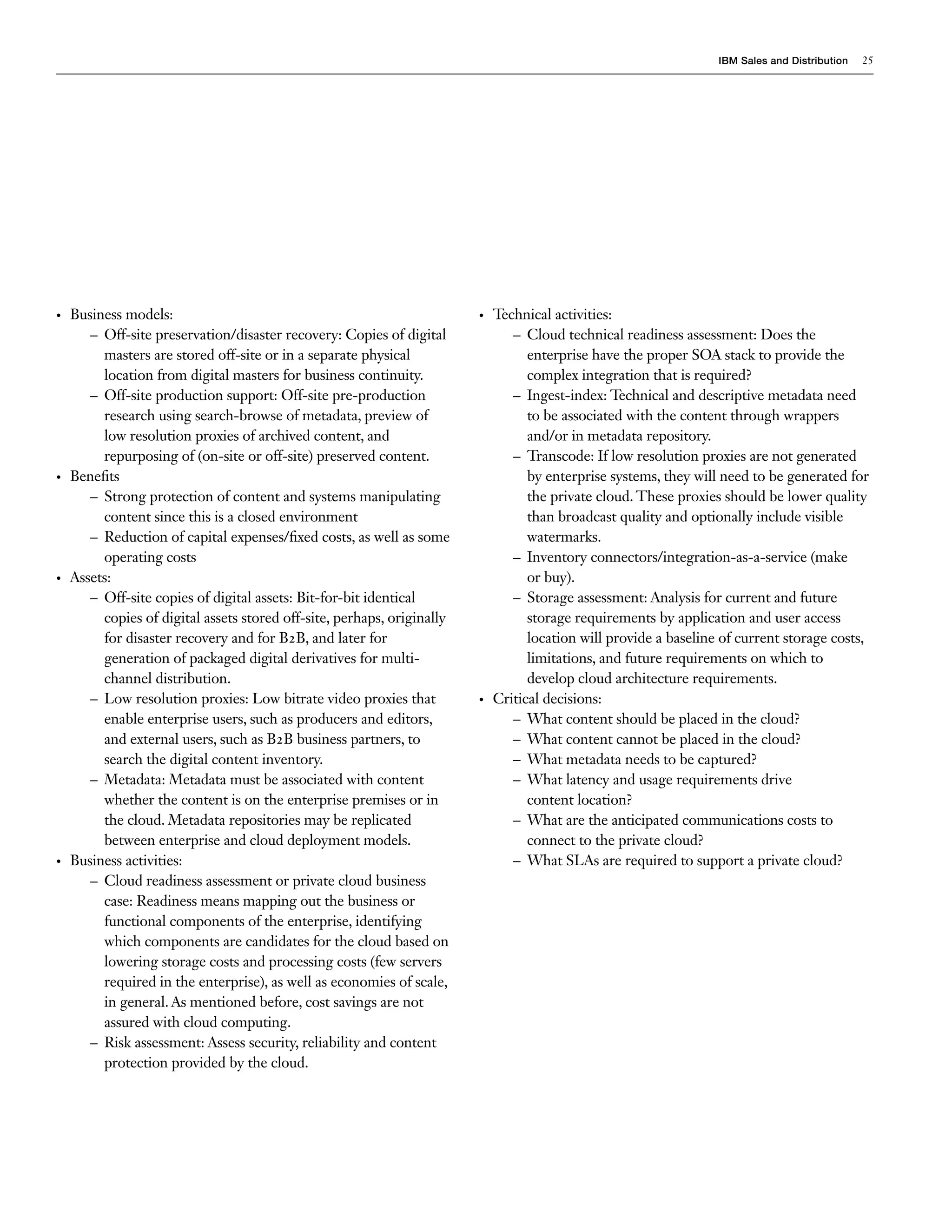 IBM Sales and Distribution   25




•   Business models:                                                     •   Technical activities:
       – Off-site preservation/disaster recovery: Copies of digital             – Cloud technical readiness assessment: Does the
         masters are stored off-site or in a separate physical                     enterprise have the proper SOA stack to provide the
         location from digital masters for business continuity.                    complex integration that is required?
       – Off-site production support: Off-site pre-production                   – Ingest-index: Technical and descriptive metadata need
         research using search-browse of metadata, preview of                      to be associated with the content through wrappers
         low resolution proxies of archived content, and                           and/or in metadata repository.
         repurposing of (on-site or off-site) preserved content.                – Transcode: If low resolution proxies are not generated
•   Benefits                                                                       by enterprise systems, they will need to be generated for
       – Strong protection of content and systems manipulating                     the private cloud. These proxies should be lower quality
         content since this is a closed environment                                than broadcast quality and optionally include visible
       – Reduction of capital expenses/fixed costs, as well as some                watermarks.
         operating costs                                                        – Inventory connectors/integration-as-a-service (make
•   Assets:                                                                        or buy).
       – Off-site copies of digital assets: Bit-for-bit identical               – Storage assessment: Analysis for current and future
         copies of digital assets stored off-site, perhaps, originally             storage requirements by application and user access
         for disaster recovery and for B2B, and later for                          location will provide a baseline of current storage costs,
         generation of packaged digital derivatives for multi-                     limitations, and future requirements on which to
         channel distribution.                                                     develop cloud architecture requirements.
       – Low resolution proxies: Low bitrate video proxies that          •   Critical decisions:
         enable enterprise users, such as producers and editors,                – What content should be placed in the cloud?
         and external users, such as B2B business partners, to                  – What content cannot be placed in the cloud?
         search the digital content inventory.                                  – What metadata needs to be captured?
       – Metadata: Metadata must be associated with content                     – What latency and usage requirements drive
         whether the content is on the enterprise premises or in                   content location?
         the cloud. Metadata repositories may be replicated                     – What are the anticipated communications costs to
         between enterprise and cloud deployment models.                           connect to the private cloud?
•   Business activities:                                                        – What SLAs are required to support a private cloud?
       – Cloud readiness assessment or private cloud business
         case: Readiness means mapping out the business or
         functional components of the enterprise, identifying
         which components are candidates for the cloud based on
         lowering storage costs and processing costs (few servers
         required in the enterprise), as well as economies of scale,
         in general. As mentioned before, cost savings are not
         assured with cloud computing.
       – Risk assessment: Assess security, reliability and content
         protection provided by the cloud.
 