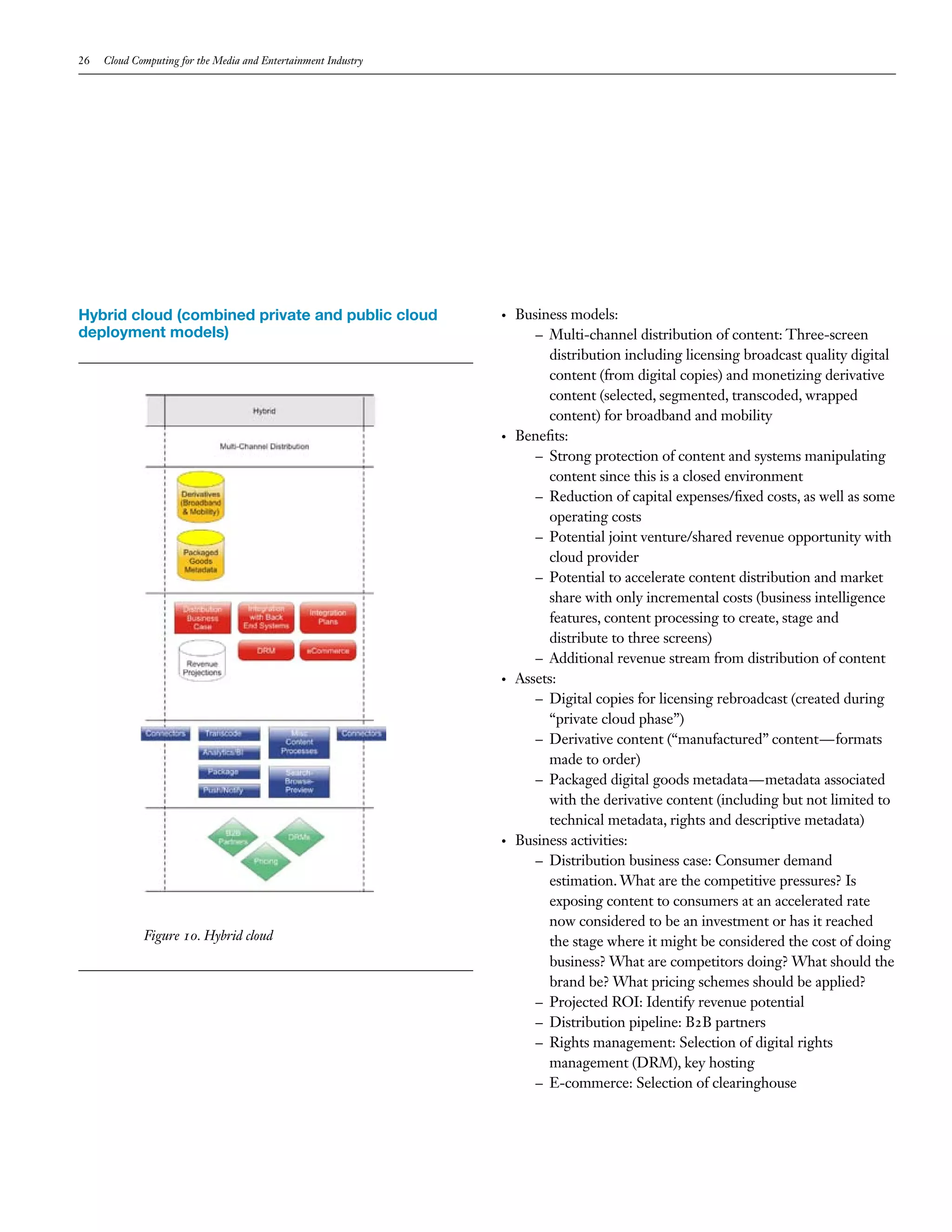 26   Cloud Computing for the Media and Entertainment Industry




Hybrid cloud (combined private and public cloud                 •   Business models:
deployment models)                                                     – Multi-channel distribution of content: Three-screen
                                                                         distribution including licensing broadcast quality digital
                                                                         content (from digital copies) and monetizing derivative
                                                                         content (selected, segmented, transcoded, wrapped
                                                                         content) for broadband and mobility
                                                                •   Benefits:
                                                                       – Strong protection of content and systems manipulating
                                                                         content since this is a closed environment
                                                                       – Reduction of capital expenses/fixed costs, as well as some
                                                                         operating costs
                                                                       – Potential joint venture/shared revenue opportunity with
                                                                         cloud provider
                                                                       – Potential to accelerate content distribution and market
                                                                         share with only incremental costs (business intelligence
                                                                         features, content processing to create, stage and
                                                                         distribute to three screens)
                                                                       – Additional revenue stream from distribution of content
                                                                •   Assets:
                                                                       – Digital copies for licensing rebroadcast (created during
                                                                         “private cloud phase”)
                                                                       – Derivative content (“manufactured” content—formats
                                                                         made to order)
                                                                       – Packaged digital goods metadata—metadata associated
                                                                         with the derivative content (including but not limited to
                                                                         technical metadata, rights and descriptive metadata)
                                                                •   Business activities:
                                                                       – Distribution business case: Consumer demand
                                                                         estimation. What are the competitive pressures? Is
                                                                         exposing content to consumers at an accelerated rate
                                                                         now considered to be an investment or has it reached
             Figure 10. Hybrid cloud                                     the stage where it might be considered the cost of doing
                                                                         business? What are competitors doing? What should the
                                                                         brand be? What pricing schemes should be applied?
                                                                       – Projected ROI: Identify revenue potential
                                                                       – Distribution pipeline: B2B partners
                                                                       – Rights management: Selection of digital rights
                                                                         management (DRM), key hosting
                                                                       – E-commerce: Selection of clearinghouse
 