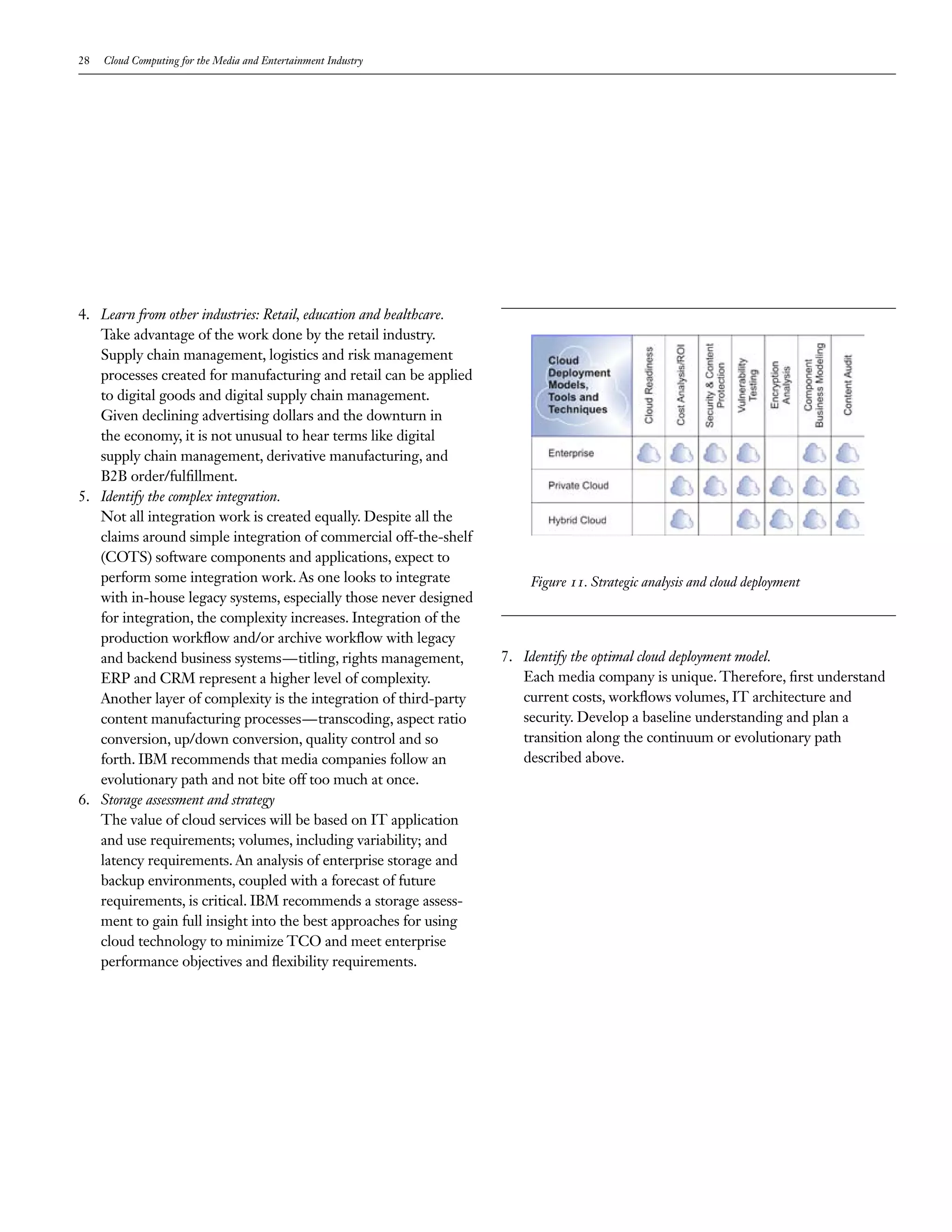 28   Cloud Computing for the Media and Entertainment Industry




4. Learn from other industries: Retail, education and healthcare.
   Take advantage of the work done by the retail industry.
   Supply chain management, logistics and risk management
   processes created for manufacturing and retail can be applied
   to digital goods and digital supply chain management.
   Given declining advertising dollars and the downturn in
   the economy, it is not unusual to hear terms like digital
   supply chain management, derivative manufacturing, and
   B2B order/fulfillment.
5. Identify the complex integration.
   Not all integration work is created equally. Despite all the
   claims around simple integration of commercial off-the-shelf
   (COTS) software components and applications, expect to
   perform some integration work. As one looks to integrate             Figure 11. Strategic analysis and cloud deployment
   with in-house legacy systems, especially those never designed
   for integration, the complexity increases. Integration of the
   production workflow and/or archive workflow with legacy
   and backend business systems—titling, rights management,         7. Identify the optimal cloud deployment model.
   ERP and CRM represent a higher level of complexity.                 Each media company is unique. Therefore, first understand
   Another layer of complexity is the integration of third-party       current costs, workflows volumes, IT architecture and
   content manufacturing processes—transcoding, aspect ratio           security. Develop a baseline understanding and plan a
   conversion, up/down conversion, quality control and so              transition along the continuum or evolutionary path
   forth. IBM recommends that media companies follow an                described above.
   evolutionary path and not bite off too much at once.
6. Storage assessment and strategy
   The value of cloud services will be based on IT application
   and use requirements; volumes, including variability; and
   latency requirements. An analysis of enterprise storage and
   backup environments, coupled with a forecast of future
   requirements, is critical. IBM recommends a storage assess-
   ment to gain full insight into the best approaches for using
   cloud technology to minimize TCO and meet enterprise
   performance objectives and flexibility requirements.
 
