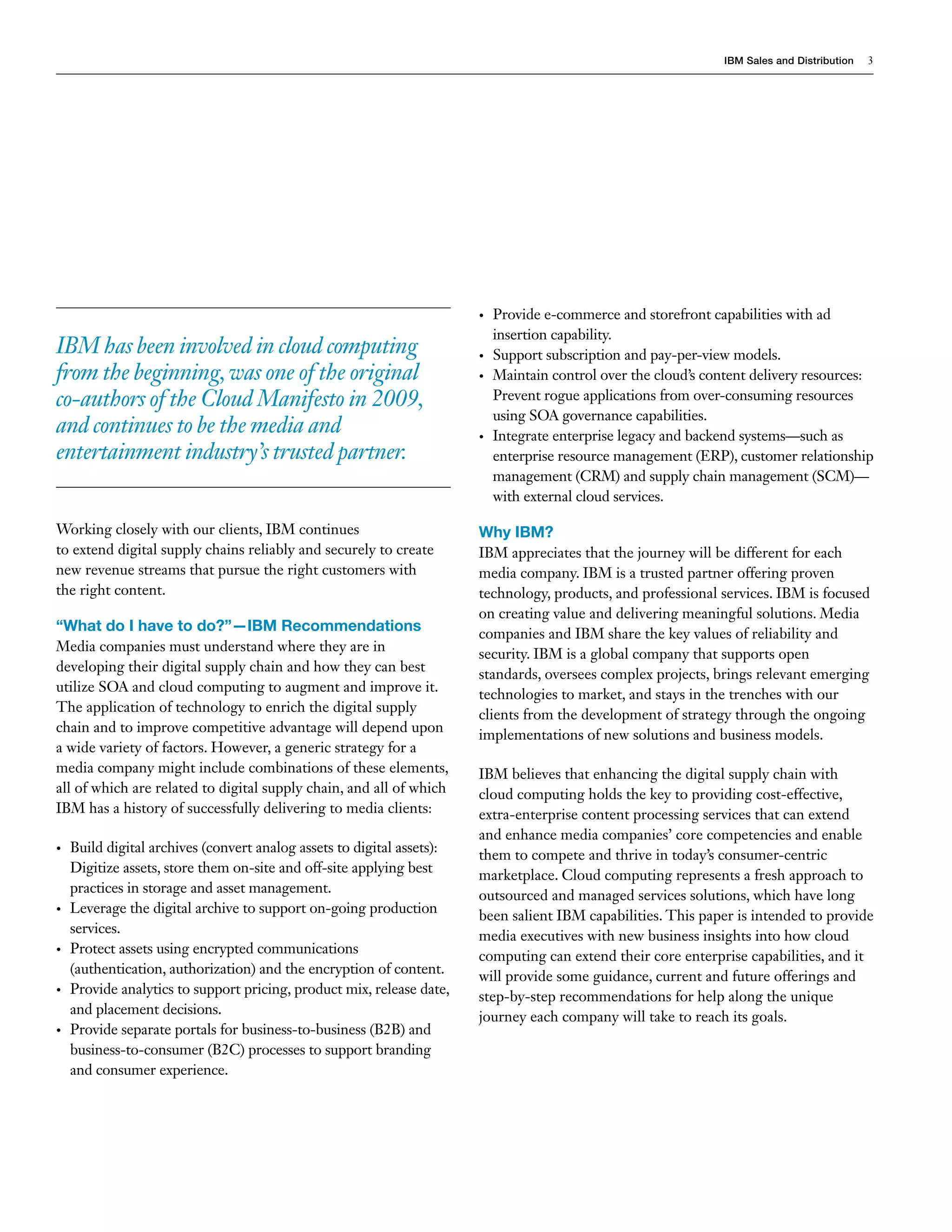 IBM Sales and Distribution   3




                                                                        •   Provide e-commerce and storefront capabilities with ad
                                                                            insertion capability.
IBM has been involved in cloud computing                                •   Support subscription and pay-per-view models.
from the beginning, was one of the original                             •   Maintain control over the cloud’s content delivery resources:
co-authors of the Cloud Manifesto in 2009,                                  Prevent rogue applications from over-consuming resources
                                                                            using SOA governance capabilities.
and continues to be the media and                                       •   Integrate enterprise legacy and backend systems—such as
entertainment industry’s trusted partner.                                   enterprise resource management (ERP), customer relationship
                                                                            management (CRM) and supply chain management (SCM)—
                                                                            with external cloud services.

Working closely with our clients, IBM continues                         Why IBM?
to extend digital supply chains reliably and securely to create         IBM appreciates that the journey will be different for each
new revenue streams that pursue the right customers with                media company. IBM is a trusted partner offering proven
the right content.                                                      technology, products, and professional services. IBM is focused
                                                                        on creating value and delivering meaningful solutions. Media
“What do I have to do?”—IBM Recommendations                             companies and IBM share the key values of reliability and
Media companies must understand where they are in
                                                                        security. IBM is a global company that supports open
developing their digital supply chain and how they can best
                                                                        standards, oversees complex projects, brings relevant emerging
utilize SOA and cloud computing to augment and improve it.
                                                                        technologies to market, and stays in the trenches with our
The application of technology to enrich the digital supply
                                                                        clients from the development of strategy through the ongoing
chain and to improve competitive advantage will depend upon
                                                                        implementations of new solutions and business models.
a wide variety of factors. However, a generic strategy for a
media company might include combinations of these elements,             IBM believes that enhancing the digital supply chain with
all of which are related to digital supply chain, and all of which      cloud computing holds the key to providing cost-effective,
IBM has a history of successfully delivering to media clients:          extra-enterprise content processing services that can extend
                                                                        and enhance media companies’ core competencies and enable
•   Build digital archives (convert analog assets to digital assets):
                                                                        them to compete and thrive in today’s consumer-centric
    Digitize assets, store them on-site and off-site applying best
                                                                        marketplace. Cloud computing represents a fresh approach to
    practices in storage and asset management.
                                                                        outsourced and managed services solutions, which have long
•   Leverage the digital archive to support on-going production
                                                                        been salient IBM capabilities. This paper is intended to provide
    services.
                                                                        media executives with new business insights into how cloud
•   Protect assets using encrypted communications
                                                                        computing can extend their core enterprise capabilities, and it
    (authentication, authorization) and the encryption of content.
                                                                        will provide some guidance, current and future offerings and
•   Provide analytics to support pricing, product mix, release date,
                                                                        step-by-step recommendations for help along the unique
    and placement decisions.
                                                                        journey each company will take to reach its goals.
•   Provide separate portals for business-to-business (B2B) and
    business-to-consumer (B2C) processes to support branding
    and consumer experience.
 