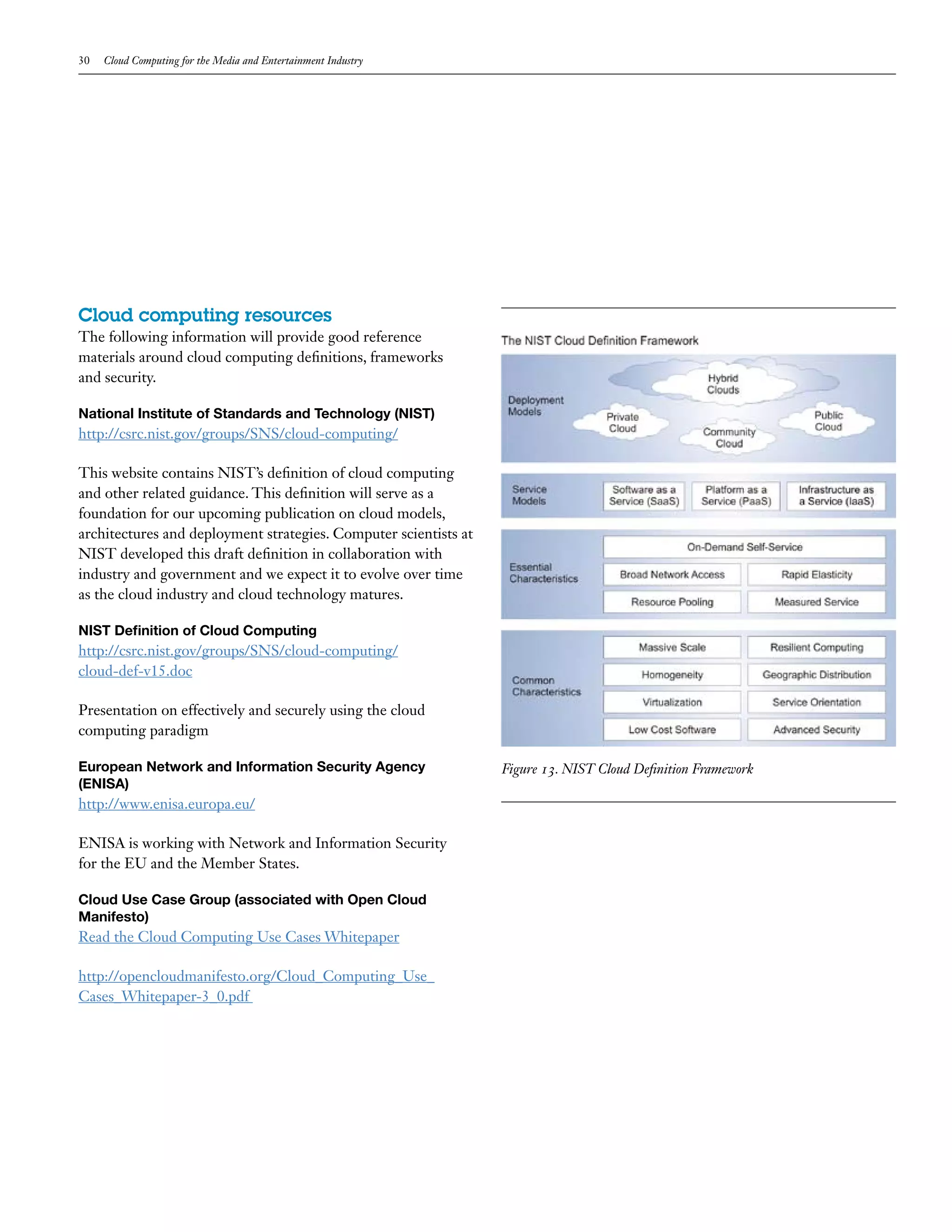30   Cloud Computing for the Media and Entertainment Industry




Cloud computing resources
The following information will provide good reference
materials around cloud computing definitions, frameworks
and security.

National Institute of Standards and Technology (NIST)
http://csrc.nist.gov/groups/SNS/cloud-computing/

This website contains NIST’s definition of cloud computing
and other related guidance. This definition will serve as a
foundation for our upcoming publication on cloud models,
architectures and deployment strategies. Computer scientists at
NIST developed this draft definition in collaboration with
industry and government and we expect it to evolve over time
as the cloud industry and cloud technology matures.

NIST Definition of Cloud Computing
http://csrc.nist.gov/groups/SNS/cloud-computing/
cloud-def-v15.doc

Presentation on effectively and securely using the cloud
computing paradigm

European Network and Information Security Agency                  Figure 13. NIST Cloud Definition Framework
(ENISA)
http://www.enisa.europa.eu/

ENISA is working with Network and Information Security
for the EU and the Member States.

Cloud Use Case Group (associated with Open Cloud
Manifesto)
Read the Cloud Computing Use Cases Whitepaper

http://opencloudmanifesto.org/Cloud_Computing_Use_
Cases_Whitepaper-3_0.pdf
 