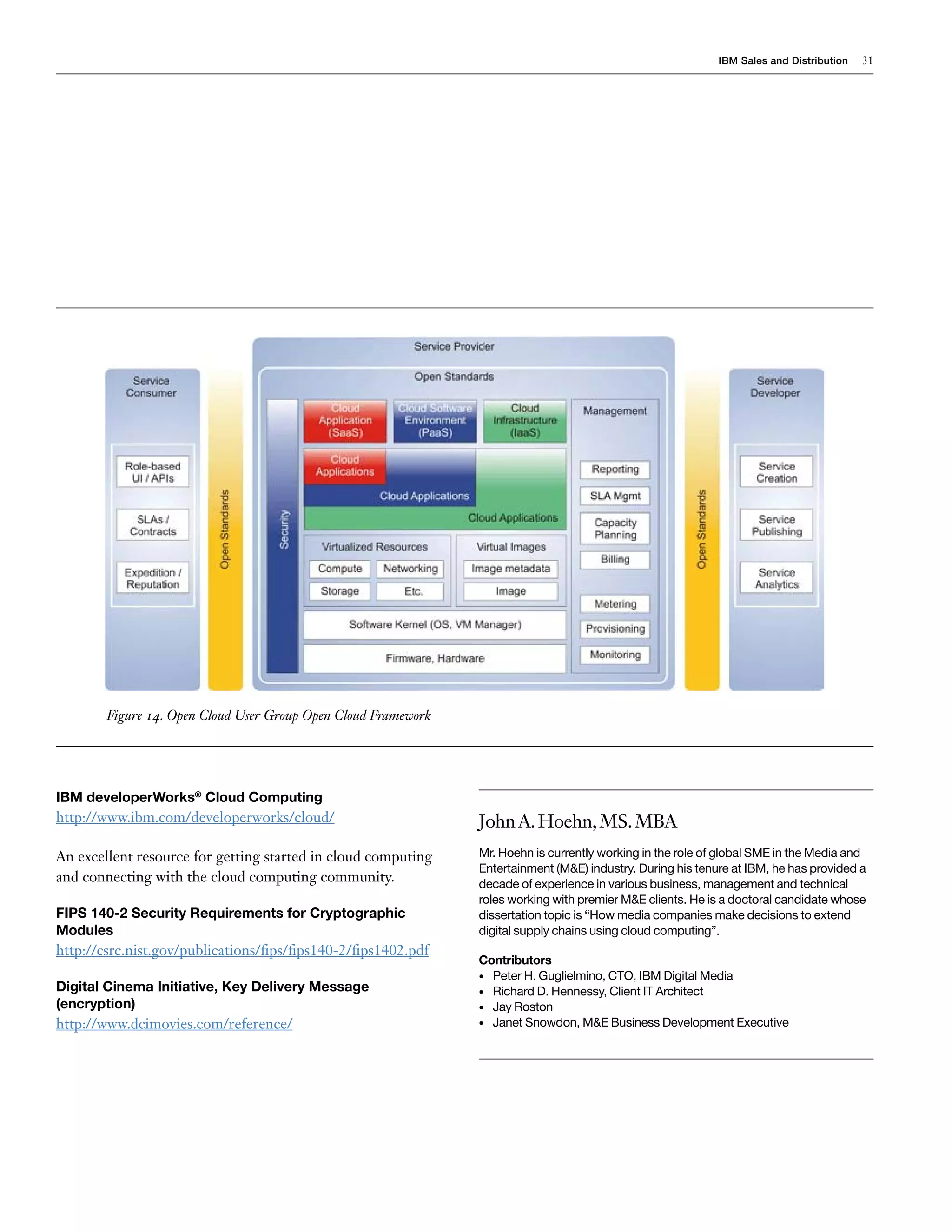 IBM Sales and Distribution   31




        Figure 14. Open Cloud User Group Open Cloud Framework




IBM developerWorks® Cloud Computing
http://www.ibm.com/developerworks/cloud/                        John A. Hoehn, MS. MBA
An excellent resource for getting started in cloud computing    Mr. Hoehn is currently working in the role of global SME in the Media and
                                                                Entertainment (M&E) industry. During his tenure at IBM, he has provided a
and connecting with the cloud computing community.              decade of experience in various business, management and technical
                                                                roles working with premier M&E clients. He is a doctoral candidate whose
FIPS 140-2 Security Requirements for Cryptographic              dissertation topic is “How media companies make decisions to extend
Modules                                                         digital supply chains using cloud computing”.
http://csrc.nist.gov/publications/fips/fips140-2/fips1402.pdf
                                                                Contributors
                                                                • Peter H. Guglielmino, CTO, IBM Digital Media
Digital Cinema Initiative, Key Delivery Message                 • Richard D. Hennessy, Client IT Architect
(encryption)                                                    • Jay Roston
http://www.dcimovies.com/reference/                             • Janet Snowdon, M&E Business Development Executive
 
