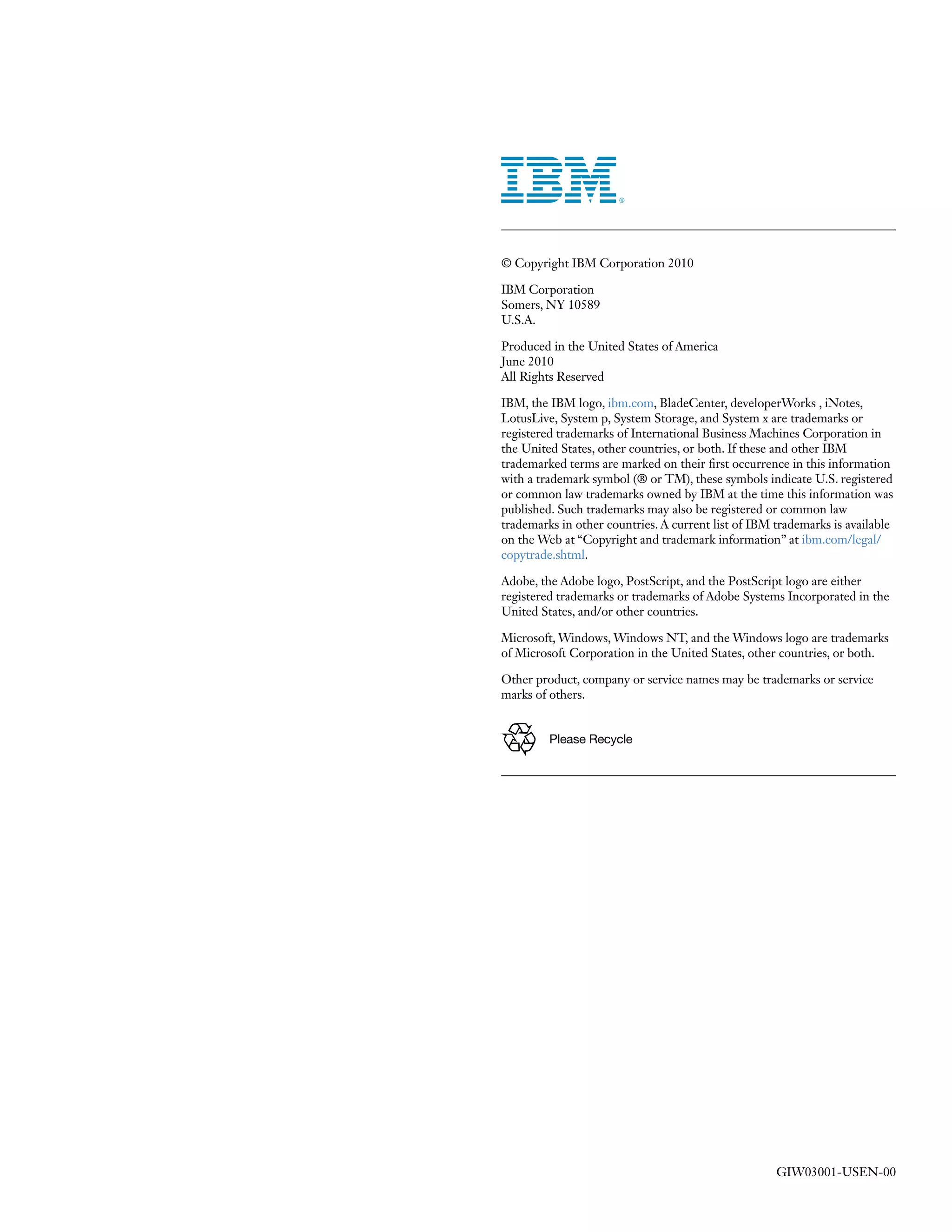 © Copyright IBM Corporation 2010

IBM Corporation
Somers, NY 10589
U.S.A.

Produced in the United States of America
June 2010
All Rights Reserved

IBM, the IBM logo, ibm.com, BladeCenter, developerWorks , iNotes,
LotusLive, System p, System Storage, and System x are trademarks or
registered trademarks of International Business Machines Corporation in
the United States, other countries, or both. If these and other IBM
trademarked terms are marked on their first occurrence in this information
with a trademark symbol (® or TM), these symbols indicate U.S. registered
or common law trademarks owned by IBM at the time this information was
published. Such trademarks may also be registered or common law
trademarks in other countries. A current list of IBM trademarks is available
on the Web at “Copyright and trademark information” at ibm.com/legal/
copytrade.shtml.

Adobe, the Adobe logo, PostScript, and the PostScript logo are either
registered trademarks or trademarks of Adobe Systems Incorporated in the
United States, and/or other countries.

Microsoft, Windows, Windows NT, and the Windows logo are trademarks
of Microsoft Corporation in the United States, other countries, or both.

Other product, company or service names may be trademarks or service
marks of others.


         Please Recycle




                                                     GIW03001-USEN-00
 