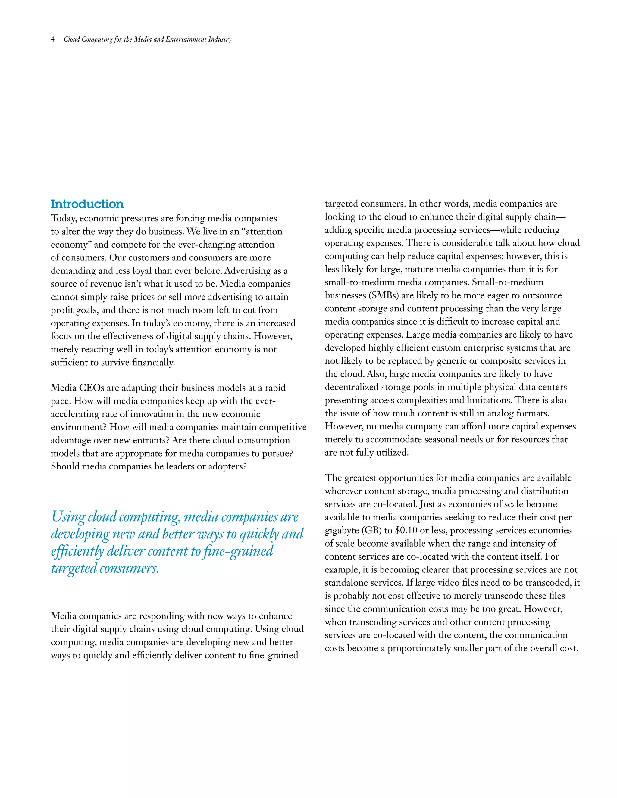 4   Cloud Computing for the Media and Entertainment Industry




Introduction                                                      targeted consumers. In other words, media companies are
Today, economic pressures are forcing media companies             looking to the cloud to enhance their digital supply chain—
to alter the way they do business. We live in an “attention       adding specific media processing services—while reducing
economy” and compete for the ever-changing attention              operating expenses. There is considerable talk about how cloud
of consumers. Our customers and consumers are more                computing can help reduce capital expenses; however, this is
demanding and less loyal than ever before. Advertising as a       less likely for large, mature media companies than it is for
source of revenue isn’t what it used to be. Media companies       small-to-medium media companies. Small-to-medium
cannot simply raise prices or sell more advertising to attain     businesses (SMBs) are likely to be more eager to outsource
profit goals, and there is not much room left to cut from         content storage and content processing than the very large
operating expenses. In today’s economy, there is an increased     media companies since it is difficult to increase capital and
focus on the effectiveness of digital supply chains. However,     operating expenses. Large media companies are likely to have
merely reacting well in today’s attention economy is not          developed highly efficient custom enterprise systems that are
sufficient to survive financially.                                not likely to be replaced by generic or composite services in
                                                                  the cloud. Also, large media companies are likely to have
Media CEOs are adapting their business models at a rapid          decentralized storage pools in multiple physical data centers
pace. How will media companies keep up with the ever-             presenting access complexities and limitations. There is also
accelerating rate of innovation in the new economic               the issue of how much content is still in analog formats.
environment? How will media companies maintain competitive        However, no media company can afford more capital expenses
advantage over new entrants? Are there cloud consumption          merely to accommodate seasonal needs or for resources that
models that are appropriate for media companies to pursue?        are not fully utilized.
Should media companies be leaders or adopters?
                                                                  The greatest opportunities for media companies are available
                                                                  wherever content storage, media processing and distribution
                                                                  services are co-located. Just as economies of scale become
Using cloud computing, media companies are                        available to media companies seeking to reduce their cost per
                                                                  gigabyte (GB) to $0.10 or less, processing services economies
developing new and better ways to quickly and
                                                                  of scale become available when the range and intensity of
efficiently deliver content to fine-grained                       content services are co-located with the content itself. For
targeted consumers.                                               example, it is becoming clearer that processing services are not
                                                                  standalone services. If large video files need to be transcoded, it
                                                                  is probably not cost effective to merely transcode these files
                                                                  since the communication costs may be too great. However,
Media companies are responding with new ways to enhance
                                                                  when transcoding services and other content processing
their digital supply chains using cloud computing. Using cloud
                                                                  services are co-located with the content, the communication
computing, media companies are developing new and better
                                                                  costs become a proportionately smaller part of the overall cost.
ways to quickly and efficiently deliver content to fine-grained
 