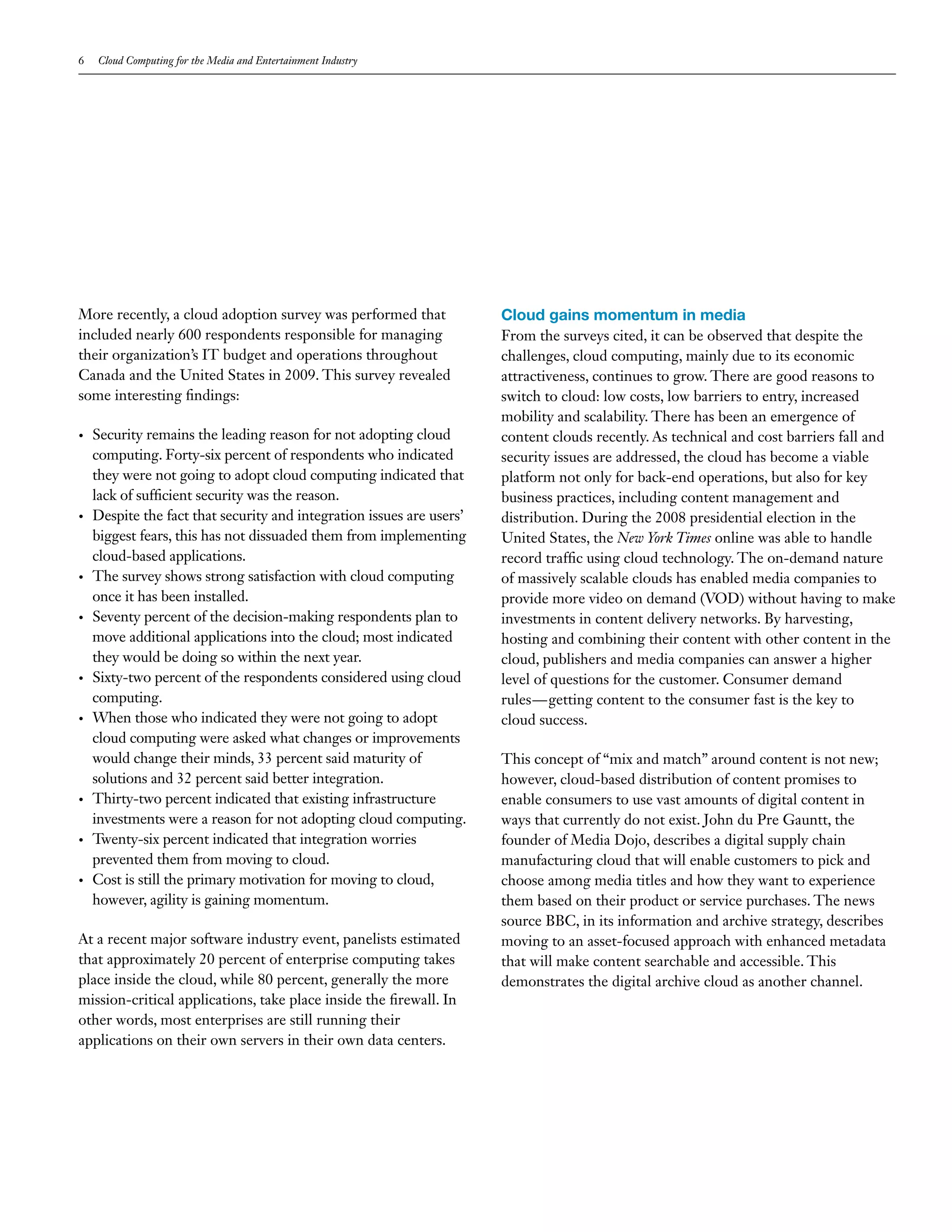 6   Cloud Computing for the Media and Entertainment Industry




More recently, a cloud adoption survey was performed that              Cloud gains momentum in media
included nearly 600 respondents responsible for managing               From the surveys cited, it can be observed that despite the
their organization’s IT budget and operations throughout               challenges, cloud computing, mainly due to its economic
Canada and the United States in 2009. This survey revealed             attractiveness, continues to grow. There are good reasons to
some interesting findings:                                             switch to cloud: low costs, low barriers to entry, increased
                                                                       mobility and scalability. There has been an emergence of
•   Security remains the leading reason for not adopting cloud         content clouds recently. As technical and cost barriers fall and
    computing. Forty-six percent of respondents who indicated          security issues are addressed, the cloud has become a viable
    they were not going to adopt cloud computing indicated that        platform not only for back-end operations, but also for key
    lack of sufficient security was the reason.                        business practices, including content management and
•   Despite the fact that security and integration issues are users’   distribution. During the 2008 presidential election in the
    biggest fears, this has not dissuaded them from implementing       United States, the New York Times online was able to handle
    cloud-based applications.                                          record traffic using cloud technology. The on-demand nature
•   The survey shows strong satisfaction with cloud computing          of massively scalable clouds has enabled media companies to
    once it has been installed.                                        provide more video on demand (VOD) without having to make
•   Seventy percent of the decision-making respondents plan to         investments in content delivery networks. By harvesting,
    move additional applications into the cloud; most indicated        hosting and combining their content with other content in the
    they would be doing so within the next year.                       cloud, publishers and media companies can answer a higher
•   Sixty-two percent of the respondents considered using cloud        level of questions for the customer. Consumer demand
    computing.                                                         rules—getting content to the consumer fast is the key to
•   When those who indicated they were not going to adopt              cloud success.
    cloud computing were asked what changes or improvements
    would change their minds, 33 percent said maturity of              This concept of “mix and match” around content is not new;
    solutions and 32 percent said better integration.                  however, cloud-based distribution of content promises to
•   Thirty-two percent indicated that existing infrastructure          enable consumers to use vast amounts of digital content in
    investments were a reason for not adopting cloud computing.        ways that currently do not exist. John du Pre Gauntt, the
•   Twenty-six percent indicated that integration worries              founder of Media Dojo, describes a digital supply chain
    prevented them from moving to cloud.                               manufacturing cloud that will enable customers to pick and
•   Cost is still the primary motivation for moving to cloud,          choose among media titles and how they want to experience
    however, agility is gaining momentum.                              them based on their product or service purchases. The news
                                                                       source BBC, in its information and archive strategy, describes
At a recent major software industry event, panelists estimated         moving to an asset-focused approach with enhanced metadata
that approximately 20 percent of enterprise computing takes            that will make content searchable and accessible. This
place inside the cloud, while 80 percent, generally the more           demonstrates the digital archive cloud as another channel.
mission-critical applications, take place inside the firewall. In
other words, most enterprises are still running their
applications on their own servers in their own data centers.
 