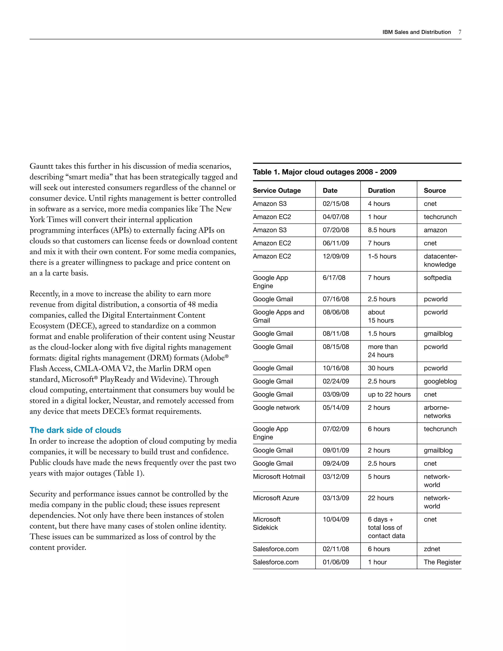 IBM Sales and Distribution   7




Gauntt takes this further in his discussion of media scenarios,
                                                                  Table 1. Major cloud outages 2008 - 2009
describing “smart media” that has been strategically tagged and
will seek out interested consumers regardless of the channel or   Service Outage      Date        Duration            Source
consumer device. Until rights management is better controlled
                                                                  Amazon S3           02/15/08    4 hours             cnet
in software as a service, more media companies like The New
York Times will convert their internal application                Amazon EC2          04/07/08    1 hour              techcrunch

programming interfaces (APIs) to externally facing APIs on        Amazon S3           07/20/08    8.5 hours           amazon
clouds so that customers can license feeds or download content    Amazon EC2          06/11/09    7 hours             cnet
and mix it with their own content. For some media companies,
                                                                  Amazon EC2          12/09/09    1-5 hours           datacenter-
there is a greater willingness to package and price content on                                                        knowledge
an a la carte basis.
                                                                  Google App          6/17/08     7 hours             softpedia
                                                                  Engine
Recently, in a move to increase the ability to earn more
                                                                  Google Gmail        07/16/08    2.5 hours           pcworld
revenue from digital distribution, a consortia of 48 media
companies, called the Digital Entertainment Content               Google Apps and     08/06/08    about               pcworld
                                                                  Gmail                           15 hours
Ecosystem (DECE), agreed to standardize on a common
format and enable proliferation of their content using Neustar    Google Gmail        08/11/08    1.5 hours           gmailblog

as the cloud-locker along with five digital rights management     Google Gmail        08/15/08    more than           pcworld
formats: digital rights management (DRM) formats (Adobe®                                          24 hours

Flash Access, CMLA-OMA V2, the Marlin DRM open                    Google Gmail        10/16/08    30 hours            pcworld
standard, Microsoft® PlayReady and Widevine). Through             Google Gmail        02/24/09    2.5 hours           googleblog
cloud computing, entertainment that consumers buy would be
                                                                  Google Gmail        03/09/09    up to 22 hours      cnet
stored in a digital locker, Neustar, and remotely accessed from
                                                                  Google network      05/14/09    2 hours             arborne-
any device that meets DECE’s format requirements.
                                                                                                                      networks

The dark side of clouds                                           Google App          07/02/09    6 hours             techcrunch
                                                                  Engine
In order to increase the adoption of cloud computing by media
companies, it will be necessary to build trust and confidence.    Google Gmail        09/01/09    2 hours             gmailblog
Public clouds have made the news frequently over the past two     Google Gmail        09/24/09    2.5 hours           cnet
years with major outages (Table 1).                               Microsoft Hotmail   03/12/09    5 hours             network-
                                                                                                                      world
Security and performance issues cannot be controlled by the       Microsoft Azure     03/13/09    22 hours            network-
media company in the public cloud; these issues represent                                                             world
dependencies. Not only have there been instances of stolen        Microsoft           10/04/09    6 days +            cnet
content, but there have many cases of stolen online identity.     Sidekick                        total loss of
These issues can be summarized as loss of control by the                                          contact data
content provider.                                                 Salesforce.com      02/11/08    6 hours             zdnet

                                                                  Salesforce.com      01/06/09    1 hour              The Register
 