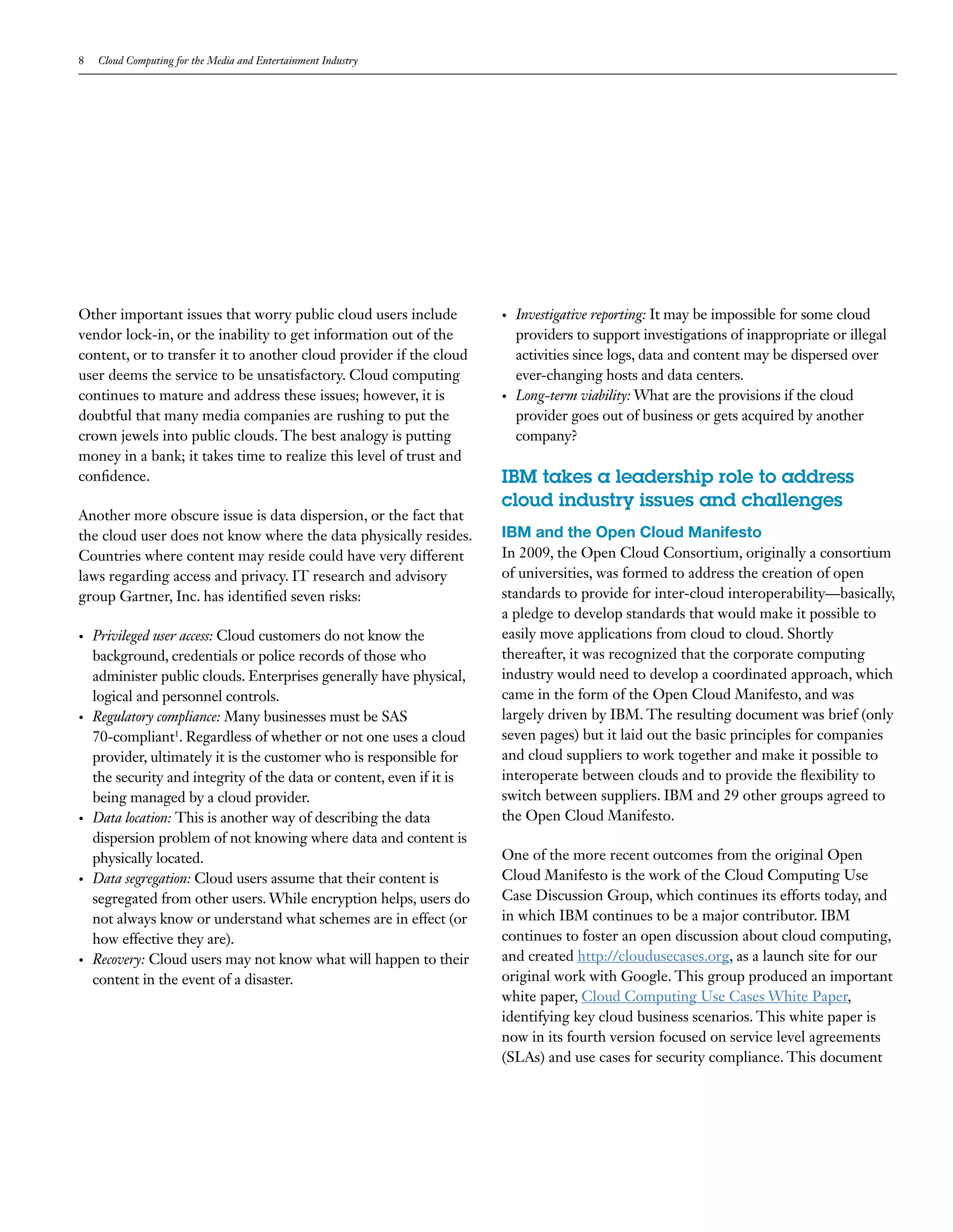 8   Cloud Computing for the Media and Entertainment Industry




Other important issues that worry public cloud users include           •   Investigative reporting: It may be impossible for some cloud
vendor lock-in, or the inability to get information out of the             providers to support investigations of inappropriate or illegal
content, or to transfer it to another cloud provider if the cloud          activities since logs, data and content may be dispersed over
user deems the service to be unsatisfactory. Cloud computing               ever-changing hosts and data centers.
continues to mature and address these issues; however, it is           •   Long-term viability: What are the provisions if the cloud
doubtful that many media companies are rushing to put the                  provider goes out of business or gets acquired by another
crown jewels into public clouds. The best analogy is putting               company?
money in a bank; it takes time to realize this level of trust and
confidence.                                                            IBM takes a leadership role to address
                                                                       cloud industry issues and challenges
Another more obscure issue is data dispersion, or the fact that
the cloud user does not know where the data physically resides.        IBM and the Open Cloud Manifesto
Countries where content may reside could have very different           In 2009, the Open Cloud Consortium, originally a consortium
laws regarding access and privacy. IT research and advisory            of universities, was formed to address the creation of open
group Gartner, Inc. has identified seven risks:                        standards to provide for inter-cloud interoperability—basically,
                                                                       a pledge to develop standards that would make it possible to
•   Privileged user access: Cloud customers do not know the            easily move applications from cloud to cloud. Shortly
    background, credentials or police records of those who             thereafter, it was recognized that the corporate computing
    administer public clouds. Enterprises generally have physical,     industry would need to develop a coordinated approach, which
    logical and personnel controls.                                    came in the form of the Open Cloud Manifesto, and was
•   Regulatory compliance: Many businesses must be SAS                 largely driven by IBM. The resulting document was brief (only
    70-compliant1. Regardless of whether or not one uses a cloud       seven pages) but it laid out the basic principles for companies
    provider, ultimately it is the customer who is responsible for     and cloud suppliers to work together and make it possible to
    the security and integrity of the data or content, even if it is   interoperate between clouds and to provide the flexibility to
    being managed by a cloud provider.                                 switch between suppliers. IBM and 29 other groups agreed to
•   Data location: This is another way of describing the data          the Open Cloud Manifesto.
    dispersion problem of not knowing where data and content is
    physically located.                                                One of the more recent outcomes from the original Open
•   Data segregation: Cloud users assume that their content is         Cloud Manifesto is the work of the Cloud Computing Use
    segregated from other users. While encryption helps, users do      Case Discussion Group, which continues its efforts today, and
    not always know or understand what schemes are in effect (or       in which IBM continues to be a major contributor. IBM
    how effective they are).                                           continues to foster an open discussion about cloud computing,
•   Recovery: Cloud users may not know what will happen to their       and created http://cloudusecases.org, as a launch site for our
    content in the event of a disaster.                                original work with Google. This group produced an important
                                                                       white paper, Cloud Computing Use Cases White Paper,
                                                                       identifying key cloud business scenarios. This white paper is
                                                                       now in its fourth version focused on service level agreements
                                                                       (SLAs) and use cases for security compliance. This document
 