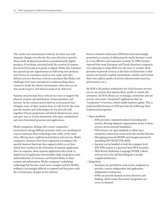 10   Cloud Computing for the Media and Entertainment Industry




The media and entertainment industry has been met with              Service oriented architecture (SOA) has been increasingly
dramatic changes over the last five years that have moved it        promoted as a means of addressing the media business’ needs
from nearly all physical products to predominantly digital          in a cost-effective and responsive manner. In 2008, Gartner
products. Everything associated with the creation of content        reported that most European and North American companies
has turned from physical goods to digital. While this transition    were planning to adopt SOA over the next 12 months. SOA
has opened up new opportunities in delivering new products          promises to provide services as the basis of abstraction so that
and services to consumers (such as new audio and video              services are loosely coupled, autonomous, stateless and include
delivery services that have evolved to products like iPads), new    their own explicit quality of service characteristics (security,
challenges have been introduced in understanding where              performance, etc.).
content is inside the client’s environment, what state it is in,
who needs to get it, and when it needs to be delivered.             An SOA is the perfect architecture for cloud because services
                                                                    run on any system that exposes them, inside or outside the
Systems and processes have evolved over time to support the         enterprise. An SOA allows you to manage, orchestrate and use
physical creation and distribution of these products and            services and create “situational” applications that are
services. As the content and its delivery environment have          “composites” of services, which enable business agility. This is
changed, many of these systems have as well, but for the most       made possible because an SOA provides the following three
part the systems and technologies do not all work well              fundamental properties:
together. Closed, proprietary and siloed infrastructures must
now give way, or at least harmonize with open, standardized         •   Open standards
and more horizontal processes and applications.                            – SOA provides a standard method of invoking web
                                                                             services allowing disparate organizations access to these
Media companies, dealing with a more competitive                             services across network boundaries.
environment during difficult economic times, are searching for             – Web services use open standards to allow inter-
ways to minimize their technology costs while, at the same                   enterprise connectivity across networks and the Internet.
time, offering more sophisticated products and services. Media             – Messaging protocols (SOAP) and transport protocols
companies’ resources have been organized according to the                    (including HTTP, HTTPS, JMS)
specific business functions they support which, as we have                 – Security can be handled at both the transport level
stated, have resulted in the formation of separate application               (HTTPS) and/or at a protocol level (WS-Security).
silos. In response, these separate application silos result in             – Web Service Definition Language (WSDL) allows
duplication of application functionality, high integration costs,            web services to be self-describing for a loosely
underutilization of resources, and limited ability to share                  coupled architecture.
content and information. Media companies’ underlying                •   Integration
technology has become much more complex and less flexible,                 – Interfaces are provided to wrap service endpoints to
making it increasingly difficult to respond and keep pace with               provide a system-independent and application-
the revolutionary changes in the industry.                                   independent architecture.
                                                                           – SOAs can provide dynamic service discovery and
                                                                             binding, which means that service integration can
                                                                             occur on demand.
 