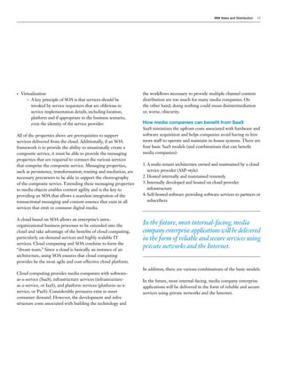 IBM Sales and Distribution   11




•   Virtualization                                                the workflows necessary to provide multiple channel content
       – A key principle of SOA is that services should be        distribution are too much for many media companies. On
         invoked by service requesters that are oblivious to      the other hand, doing nothing could mean disintermediation
         service implementation details, including location,      or, worse, obscurity.
         platform and if appropriate to the business scenario,
         even the identity of the service provider.               How media companies can benefit from SaaS
                                                                  SaaS minimizes the upfront costs associated with hardware and
All of the properties above are prerequisites to support          software acquisition and helps companies avoid having to hire
services delivered from the cloud. Additionally, if an SOA        more staff to operate and maintain in-house systems. There are
framework is to provide the ability to situationally create a     four basic SaaS models (and combinations that can benefit
composite service, it must be able to provide the messaging       media companies):
properties that are required to connect the various services
that comprise the composite service. Messaging properties,        1. A multi-tenant architecture owned and maintained by a cloud
such as persistence, transformation, routing and mediation, are      service provider (ASP-style)
necessary precursors to be able to support the choreography       2. Hosted internally and maintained remotely
of the composite service. Extending these messaging properties    3. Internally developed and hosted on cloud provider
to media objects enables content agility and is the key to           infrastructure
providing an SOA that allows a seamless integration of the        4. Self-hosted software providing software services to partners or
transactional messaging and content essence that exist in all        subscribers
services that emit or consume digital media.

A cloud based on SOA allows an enterprise’s intra-
organizational business processes to be extended into the
                                                                  In the future, most internal-facing, media
cloud and take advantage of the benefits of cloud computing,      company enterprise applications will be delivered
particularly on-demand services and highly scalable IT            in the form of reliable and secure services using
services. Cloud computing and SOA combine to form the
“dream team.” Since a cloud is basically an instance of an
                                                                  private networks and the Internet.
architecture, using SOA ensures that cloud computing
provides be the most agile and cost-effective cloud platform.
                                                                  In addition, there are various combinations of the basic models.
Cloud computing provides media companies with software-
as-a-service (SaaS), infrastructure services (infrastructure-     In the future, most internal-facing, media company enterprise
as-a-service, or IaaS), and platform services (platform-as-a-     applications will be delivered in the form of reliable and secure
service, or PaaS). Considerable pressures exist to meet           services using private networks and the Internet.
consumer demand. However, the development and infra-
structure costs associated with building the technology and
 