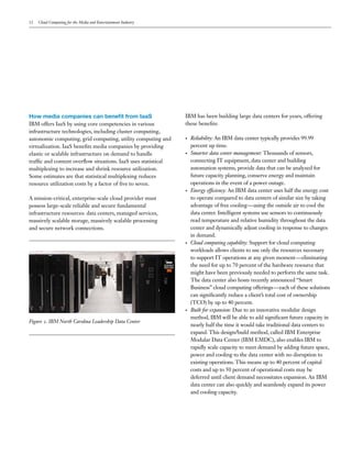 12   Cloud Computing for the Media and Entertainment Industry




How media companies can benefit from IaaS                        IBM has been building large data centers for years, offering
IBM offers IaaS by using core competencies in various            these benefits:
infrastructure technologies, including cluster computing,
autonomic computing, grid computing, utility computing and       •   Reliability: An IBM data center typically provides 99.99
virtualization. IaaS benefits media companies by providing           percent up time.
elastic or scalable infrastructure on demand to handle           •   Smarter data center management: Thousands of sensors,
traffic and content overflow situations. IaaS uses statistical       connecting IT equipment, data center and building
multiplexing to increase and shrink resource utilization.            automation systems, provide data that can be analyzed for
Some estimates are that statistical multiplexing reduces             future capacity planning, conserve energy and maintain
resource utilization costs by a factor of five to seven.             operations in the event of a power outage.
                                                                 •   Energy efficiency: An IBM data center uses half the energy cost
A mission-critical, enterprise-scale cloud provider must             to operate compared to data centers of similar size by taking
possess large-scale reliable and secure fundamental                  advantage of free cooling—using the outside air to cool the
infrastructure resources: data centers, managed services,            data center. Intelligent systems use sensors to continuously
massively scalable storage, massively scalable processing            read temperature and relative humidity throughout the data
and secure network connections.                                      center and dynamically adjust cooling in response to changes
                                                                     in demand.
                                                                 •   Cloud computing capability: Support for cloud computing
                                                                     workloads allows clients to use only the resources necessary
                                                                     to support IT operations at any given moment—eliminating
                                                                     the need for up to 70 percent of the hardware resource that
                                                                     might have been previously needed to perform the same task.
                                                                     The data center also hosts recently announced “Smart
                                                                     Business” cloud computing offerings—each of these solutions
                                                                     can significantly reduce a client’s total cost of ownership
                                                                     (TCO) by up to 40 percent.
                                                                 •   Built for expansion: Due to an innovative modular design
                                                                     method, IBM will be able to add significant future capacity in
Figure 2. IBM North Carolina Leadership Data Center
                                                                     nearly half the time it would take traditional data centers to
                                                                     expand. This design/build method, called IBM Enterprise
                                                                     Modular Data Center (IBM EMDC), also enables IBM to
                                                                     rapidly scale capacity to meet demand by adding future space,
                                                                     power and cooling to the data center with no disruption to
                                                                     existing operations. This means up to 40 percent of capital
                                                                     costs and up to 50 percent of operational costs may be
                                                                     deferred until client demand necessitates expansion. An IBM
                                                                     data center can also quickly and seamlessly expand its power
                                                                     and cooling capacity.
 