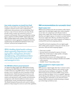 IBM Sales and Distribution   13




How media companies can benefit from PaaS                           IBM recommendations for successful cloud
Finally, as a layer built on top of IaaS, PaaS offers media
                                                                    Digital supply chain
companies consistent services such as authentication,
                                                                    IBM has been looking at how the new business reality impacts
authorization, data persistence and task scheduling. PaaS
                                                                    supply chain. By using digital supply chain, media companies
has been a topic of interest with telcos since they already
                                                                    can use their core competencies and call upon clouds to
provide content, storage, and connectivity services to
                                                                    enhance their supply chain. Clouds are places to store, process,
consumers and businesses. Telcos are providing their existing
                                                                    distribute and support exposure of content in an elastic fashion.
IaaS as a platform for B2B and B2B2C digital supply chains.
                                                                    To increase supply chain efficiency and deliver the products
IBM is building digital media exchange clouds supporting
                                                                    and services consumers want, media companies are looking to a
comprehensive content aggregation, management, derivative
                                                                    combined SOA and cloud computing solution.
manufacturing, and multichannel distribution built on top
of clients’ outsourced and managed services.
                                                                    Using SOA and cloud computing in the new digital supply
                                                                    chain enables media companies to keep pace with the rate of
                                                                    innovation. SOA and cloud computing support:
IBM is building digital media exchange                              •   Faster time to market
clouds supporting comprehensive content                             •   Increased sales by increasing the exposure of content
aggregation, management, derivative                                 •   Richer flow of information to adapt quickly to changing
                                                                        consumer interests and demands
manufacturing, and multichannel distri-
                                                                    •   Decreased labor, inventory and working capital costs
bution built on top of clients’ outsourced                          •   Faster fresh content that is packaged, identified and available
and managed services.                                                   to the consumer
                                                                    •   Available “forever” deep catalog content

                                                                    IBM’s commitment to digital supply chain
The IBM SOA software group framework                                management
To support the digital supply chain, IBM Software Group             IBM structures a digital supply chain that is customer-centric,
has developed the IBM Media Enterprise Framework built              responds to new consumer behavior, and is smarter or opti-
on SOA architecture using IBM software. Cloud computing             mized using business intelligence and analytics. The IBM
provides a way to virtualize the service executions, security       Media Enterprise Framework shows IBM’s strong commit-
and infrastructure. Media Enterprise framework can work             ment to its clients by taking a “we’re in it together” approach.
with the cloud in realizing the capabilities, such as business      Cloud offerings often fail because clients do not perceive that
analytics and optimization, media, metadata and information         the cloud provider understands or cares about the client’s
management, multi-channel enablement, business process              business. IBM’s commitment includes becoming an integral
transformation, security and infrastructure management.             part of the design and delivery team.
The Media Enterprise Framework can be used as a delivery
platform to help manage the services in each of the capabilities.
 