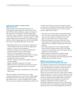 14    Cloud Computing for the Media and Entertainment Industry




Leading the evolution of media clouds:                                  as simple as an in-house, in-sourced, on-premises managed
What should I do?                                                       service model to a full hybrid cloud that is fully integrated with
Media companies must understand where they are in                       the media company’s enterprise systems. There are several
developing their digital supply chain and how they can best             reasons to begin with the archive:
utilize SOA and cloud computing to augment and improve it.
The application of technology to enrich the digital supply              •   The archive is not in the production-critical path; therefore,
chain and to improve competitive advantage will depend upon                 there is less risk to current mission-critical processes. At the
a wide range of factors. However, a generic strategy for a media            same time, there are likely to be hidden treasures in the
company might include combinations of these elements, all of                archive, or, what retailers used to call “deep catalog.”
which are related to digital supply chain, and all of which IBM         •   Most media companies store copies of their assets. Some
has a history of successfully delivering to media clients:                  media companies are applying approved asset preservation
                                                                            and disaster recovery budgets to justify private cloud archive
•    Build digital archives (convert analog assets to digital assets)       initiatives.
     and store digitized assets on-site and off-site, applying best     •   Most media companies have a mix of analog and digital
     practices in storage and asset management.                             content in their on-premises archives. Some of the digital
•    Develop an enterprise-wide strategy for standards-based                content may be stored off-site as part of the disaster recovery
     metadata creation, discovery, use and exchange.                        and business continuity policies.
•    Protect assets using encrypted communications                      •   Media companies can develop their metadata strategy
     (authentication, authorization) and the encryption of content.         (metadata creation, discovery, use, and exchange) in a
•    Provide separate portals for B2B and B2C to support                    deliberate and controlled pace rather than being driven by the
     branding and consumer experience.                                      demands of live events and live content.
•    Provide e-commerce and storefront capabilities with an ad
     insertion capability.                                              IBM GA cloud offering use cases and
•    Support subscription and pay-per-view models.                      media and entertainment specific use cases
•    Maintain control over the cloud’s content delivery resources       It is important to separate media and entertainment use cases
     by preventing rogue applications from over-consuming               into two groups: (1) generic use cases, or, those use cases that
     resources.                                                         can be used regardless of the industry environment, and (2)
•    Integrate enterprise legacy and backend systems with external      media and entertainment-specific use cases that address
     cloud services.                                                    specific needs in the media and entertainment industry.
                                                                        Generic use cases may provide value to those media companies
The journey begins at the same spot for every media                     considering how best to “wade into” cloud computing, or those
company—digitizing content, to create the new digital supply            looking to implement a cloud to demonstrate cost savings and
chain. IBM recommends that media companies begin with                   provide the organization with valuable hands-on experience
their digital archive as a means of building a pilot to explore         and understanding of cloud challenges and benefits. For
the use of a private or public cloud. Deployment models can be          example, IT organizations of media companies can
                                                                        immediately implement the generic use cases to demonstrate
                                                                        and test the value of cloud computing in supporting workloads
                                                                        optimized for IT, such as testing of applications and software.
 