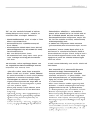 IBM Sales and Distribution   17




IBM’s goal is that our cloud offerings will be based on a          •   Business intelligence and analytics—a gaming cloud may
common cloud platform that provides a foundation for                   generate billions of transactions in a day. There is simply no
value-added services, including but not limited to:                    way to make sense of trends, purchasing patterns, and do
                                                                       forecasting without business intelligence and analytics. IBM
•   A public cloud with multiple service “on-ramps” for clients,       has world-class capabilities in designing and implementing
    hosted in key centers worldwide                                    BI-based digital supply chains.
•   A common infrastructure to provide computing and               •   B2B monetization—integration of content distribution
    storage resources                                                  processes with back-office and business intelligence processes.
•   A common platform, business support services (BSS) and
    operational support services (OSS) to operate and manage       Note that all of these use cases will depend heavily on the
    the cloud implementation                                       development of an enterprise and, to the extent possible, a
•   A full range of IBM and partner services                       standards-based, extra-enterprise metadata strategy. Without a
•   The implementation and hosting services to build “private      sound metadata strategy implemented as early in the digital
    clouds” for strategic outsourcing (SO) data centers and        supply chain as possible, the less visible and useable digital
    other clients                                                  content may become.

IBM believes the following digital supply chain use cases          IBM also envisions the following future use cases in media and
hold the greatest value for cloud computing in media and           entertainment:
entertainment in the immediate future:
                                                                   •   Fully integrated B2B/B2C business models: Integration
•   Digital archive—off-site content disaster recovery with            with commerce, supply chain management (SCM),
    potential to evolve into B2B and B2C business models and           enterprise resource management (ERP) and customer
    new revenue streams. IBM has a proven record of providing          relationship management (CRM) systems. IBM has a global
    digital archive as an outsourced and managed service.              team of integration specialists who integrate enterprise,
•   Production support—an extension of archive to support              legacy, and cloud-based systems using best practices in
    on-going production processes. IBM designs WAN and                 SOA-based integration.
    LAN infrastructures and works with partners to provide         •   Digital cinema end-to-end workflow support using cloud:
    cloud-based production support.                                    Centralized ad insertion, securing the production through
•   Broadcast facility resiliency—content archived to provide          post-production workflow with Key Delivery Message
    real-time broadcast failover in the event of a broadcast           (KDM) management for dailies and distribution to theatres.
    facility outage.                                               •   Real-time streaming analytics (based on IBM System S):
•   High-intensity processing—clouds equipped with special             Cloud-based capability of analyzing many inbound real-time
    high-intensity processing (grid computing) required to             sources of audio, video, text and metadata to support real-
    expedite rendering, watermarking, transcoding and                  time business model adaptation and collaborative planning
    encryption processing.                                             forecasting and replenishment (CPFR) processes in digital
•   Derivatives manufacturing—transcoding, encrypting, etc.,           supply chain.
    and final packaging content for push or pull distribution.     •   Intelligent dissemination of content using push models and
                                                                       smart content: Clouds maintain atomic content (pre-wrapped
                                                                       with rights pointers) and associated metadata, as well as the
                                                                       analytics to target consumers.
 