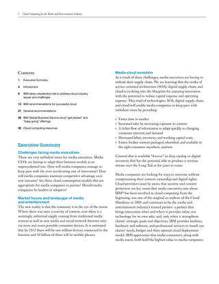 2   Cloud Computing for the Media and Entertainment Industry




Contents                                                           Media cloud evolution
                                                                   As a result of these challenges, media executives are having to
1   Executive Summary
                                                                   rethink their supply chain. We are learning that the troika of
4   Introduction                                                   service-oriented architecture (SOA), digital supply chain, and
                                                                   cloud is evolving into the blueprint for enjoying innovation
8   IBM takes a leadership role to address cloud industry
    issues and challenges                                          with the potential to reduce capital expense and operating
                                                                   expense. This triad of technologies, SOA, digital supply chain,
13 IBM recommendations for successful cloud                        and cloud will enable media companies to keep pace with
27 General recommendations                                         turbulent times by providing:

29 IBM Global Business Service cloud “get started” and
                                                                   •   Faster time to market
   “keep going” offerings
                                                                   •   Increased sales by increasing exposure to content
30 Cloud computing resources                                       •   A richer flow of information to adapt quickly to changing
                                                                       consumer interests and demand
                                                                   •   Decreased labor, inventory, and working capital costs
                                                                   •   Faster, fresher content packaged, identified, and available to
Executive Summary                                                      the right consumer anywhere, anytime
Challenges facing media executives
These are very turbulent times for media executives. Media         Content that is available “forever” as deep catalog or digital
CEOs are having to adapt their business models at an               inventory that has the potential able to produce a revenue
unprecedented rate. How will media companies manage to             stream over the Long Tail or for years to come.
keep pace with the ever-accelerating rate of innovation? How
will media companies maintain competitive advantage over           Media companies are looking for ways to innovate without
new entrants? Are there cloud consumption models that are          compromising their content ownership and digital rights.
appropriate for media companies to pursue? Should media            Cloud providers must be aware that security and content
companies be leaders or adopters?                                  protection are key issues that media executives care about.
                                                                   IBM® has been involved in cloud computing from the
Market forces and landscape of media                               beginning, was one of the original co-authors of the Cloud
and entertainment                                                  Manifesto in 2009, and continues to be the media and
The new reality is that the consumer is in the eye of the storm.   entertainment industry’s trusted partner: a partner that
Where there was once a scarcity of content, now there is a         brings innovation when and where it provides value; not
seemingly unlimited supply coming from traditional media           technology for its own sake; and, only when it strengthens
sources as well as new media and social network Internet sites     clients’ strategic goals and objectives. IBM provides facilities,
via more and more portable consumer devices. It is estimated       hardware and software, and professional services to match our
that by 2012 there will be one trillion devices connected to the   clients’ needs, budget and their optimal cloud deployment
Internet and 50 billion of them will be mobile phones.             model. IBM appreciates that media consumers, along with
                                                                   media assets, both hold the highest value to media companies.
 