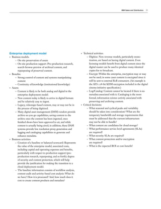 IBM Sales and Distribution   23




Enterprise deployment model                                       •   Technical activities:
• Business models:                                                       – Digitize: New revenue models, particularly mone-
     – On-site preservation of assets                                       tization, are based on having digital content. Even
     – On-site production support: Pre-production research,                 licensing models benefit from digital content since the
       search-browse-preview of archived content, and                       digital master can be used to produce many identical
       repurposing of preserved content.                                    copies for re-broadcast.
• Benefits:                                                              – Encrypt: Within the enterprise, encryption may or may
     – Strong control of content and systems manipulating                   not be used; in some cases content is encrypted since it
       content                                                              will be sent to external B2B consumers. (An example is
     – Continuity of knowledge (institutional knowledge)                    the AES 128-bit KDM encryption included in the digital
• Assets:                                                                   cinema initiative specification.)
     – Content is likely to be both analog and digital in the            – Log/Catalog: Content cannot be located if there is no
       enterprise deployment model.                                         metadata associated with it. Cataloging is the more
     – New content today is likely to arrive in digital formats             formal, information science activity associated with
       and be relatively easy to ingest.                                    preserving and archiving content.
     – Legacy, videotape-based content, may or may not be in      •   Critical decisions:
       the process of being digitized.                                   – What seasonal and cyclical peaks and variability
     – Many digital asset management (DAM) vendors provide                  should be taken into consideration? What are the
       archive-as-you-go capabilities, saving content to the                temporary bandwidth and storage requirements that
       archive once the content has been ingested, once                     must be addressed that the current infrastructure
       finished shows have been approved to air, and while                  may not be able to handle?
       content is actually being aired; in addition, these DAM           – What content are candidates for cloud storage?
       systems provide low resolution proxy generation and               – What performance service level agreements (SLAs)
       logging and cataloging capabilities to generate and                  are required?
       enhance metadata.                                                 – What security SLAs are required?
• Business activities:                                                   – What content protection and/or encryption
     – Creation of a baseline or balanced scorecard: Represents             are required?
       the value of the enterprise model, associated costs,              – What is the expected ROI or cost-benefit?
       including capital and operating expenses and benefits,
       particularly with respect to production support (pre-
       production research, repurposing, and so forth); degree
       of security and content protection, which will help
       provide the justification for making the transition to a
       cloud deployment model.
     – The baseline information consists of workflow analysis,
       content audit and activity-based cost analysis: What do
       we have? How it is processed? And, how much does it
       cost to create content products and metadata?
 