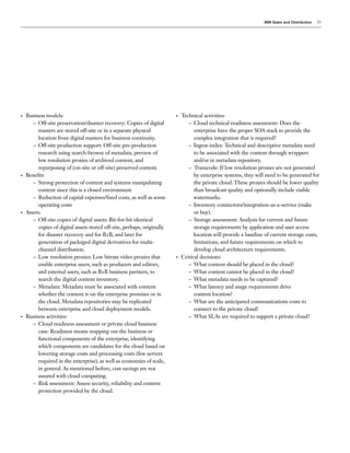 IBM Sales and Distribution   25




•   Business models:                                                     •   Technical activities:
       – Off-site preservation/disaster recovery: Copies of digital             – Cloud technical readiness assessment: Does the
         masters are stored off-site or in a separate physical                     enterprise have the proper SOA stack to provide the
         location from digital masters for business continuity.                    complex integration that is required?
       – Off-site production support: Off-site pre-production                   – Ingest-index: Technical and descriptive metadata need
         research using search-browse of metadata, preview of                      to be associated with the content through wrappers
         low resolution proxies of archived content, and                           and/or in metadata repository.
         repurposing of (on-site or off-site) preserved content.                – Transcode: If low resolution proxies are not generated
•   Benefits                                                                       by enterprise systems, they will need to be generated for
       – Strong protection of content and systems manipulating                     the private cloud. These proxies should be lower quality
         content since this is a closed environment                                than broadcast quality and optionally include visible
       – Reduction of capital expenses/fixed costs, as well as some                watermarks.
         operating costs                                                        – Inventory connectors/integration-as-a-service (make
•   Assets:                                                                        or buy).
       – Off-site copies of digital assets: Bit-for-bit identical               – Storage assessment: Analysis for current and future
         copies of digital assets stored off-site, perhaps, originally             storage requirements by application and user access
         for disaster recovery and for B2B, and later for                          location will provide a baseline of current storage costs,
         generation of packaged digital derivatives for multi-                     limitations, and future requirements on which to
         channel distribution.                                                     develop cloud architecture requirements.
       – Low resolution proxies: Low bitrate video proxies that          •   Critical decisions:
         enable enterprise users, such as producers and editors,                – What content should be placed in the cloud?
         and external users, such as B2B business partners, to                  – What content cannot be placed in the cloud?
         search the digital content inventory.                                  – What metadata needs to be captured?
       – Metadata: Metadata must be associated with content                     – What latency and usage requirements drive
         whether the content is on the enterprise premises or in                   content location?
         the cloud. Metadata repositories may be replicated                     – What are the anticipated communications costs to
         between enterprise and cloud deployment models.                           connect to the private cloud?
•   Business activities:                                                        – What SLAs are required to support a private cloud?
       – Cloud readiness assessment or private cloud business
         case: Readiness means mapping out the business or
         functional components of the enterprise, identifying
         which components are candidates for the cloud based on
         lowering storage costs and processing costs (few servers
         required in the enterprise), as well as economies of scale,
         in general. As mentioned before, cost savings are not
         assured with cloud computing.
       – Risk assessment: Assess security, reliability and content
         protection provided by the cloud.
 