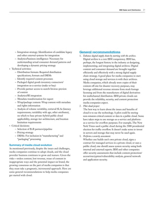 IBM Sales and Distribution   27




       – Integration strategy: Identification of candidate legacy   General recommendations
          and other external systems for integration                1. Enhance digital supply chain by starting with the archive.
       – Analytics/business intelligence: Necessary for                Digital archive is a core IBM competency. IBM has,
          understanding actual consumer demand patterns and            perhaps, the longest history in the industry at designing,
          developing a dynamic pricing strategy                        implementing, and integrating digital archives. Digital
•   Technical activities:                                              content and consumer demand are brought together
       – Distribution formats: Required distribution                   efficiently and effectively with a strong digital supply
          specifications, formats and DRMs                             chain strategy. A good place for media companies to start
       – Identify required content processes                           using cloud storage and services is with their archives.
       – Packaged digital goods inventory connectors/                  Media companies, which already store copies of their
          integration-as-a-service (make or buy)                       content off-site for disaster recovery purposes, may
       – Provide partner access to search-browse-preview               leverage additional revenue streams from stock footage
          of content                                                   licensing and from the manufacture of digital derivatives
       – Analytics/BI integration                                      for multichannel distribution. IBM private clouds can
       – Metadata transformation for export                            provide the reliability, security, and content protection
       – Wrap/package content: Wrap content with metadata              media companies expect.
          and rights information                                    2. Pilot cloud project
       – Analysis of volume variability, retrieval SLAs (latency       The best way to learn about the issues and benefits of
          requirements, variability with age, other attributes),       cloud is to use the technology. A pilot could be storing
          on which to base private-hybrid-public cloud                 non-mission-critical content or data in a public cloud. Some
          applicability, storage tier architecture, and location       have taken steps to use storage-as-a-service and platform-
          limitation requirements                                      as-a-service for overflow purposes. For example, The New
•   Critical decisions:                                                York Times used a public cloud during the 2008 presidential
       – Selection of B2B partners/pipeline                            election for traffic overflow. It doesn’t make sense to invest
       – Pricing strategy                                              in servers and storage that may never be used again.
       – DRMs: For inclusion in “manufacturing” and                 3. Perform a security assessment.
          “packaging” processing                                       Whether one builds one’s own private cloud, signs a
                                                                       contract for managed services in a private cloud, or uses a
Summary of media cloud evolution                                       public cloud, one should assess system security using both
As mentioned previously, despite the issues and challenges,            internal and external experts. IBM and other companies
media companies continue to adopt clouds, and the cloud                offer security assessments that include content protection/
provider business continues to grow and mature. Given the              access/encryption/vulnerability analysis, general network
risks—stolen content, lost revenue, reuse of content in                and application security.
inappropriate ways and the potential impact on brand, the
growing consensus on the part of media companies is that
they must take a pragmatic, incremental approach. Here are
some general recommendations to help media companies
get started with cloud.
 