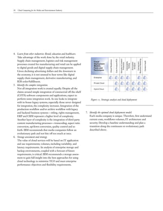 28   Cloud Computing for the Media and Entertainment Industry




4. Learn from other industries: Retail, education and healthcare.
   Take advantage of the work done by the retail industry.
   Supply chain management, logistics and risk management
   processes created for manufacturing and retail can be applied
   to digital goods and digital supply chain management.
   Given declining advertising dollars and the downturn in
   the economy, it is not unusual to hear terms like digital
   supply chain management, derivative manufacturing, and
   B2B order/fulfillment.
5. Identify the complex integration.
   Not all integration work is created equally. Despite all the
   claims around simple integration of commercial off-the-shelf
   (COTS) software components and applications, expect to
   perform some integration work. As one looks to integrate             Figure 11. Strategic analysis and cloud deployment
   with in-house legacy systems, especially those never designed
   for integration, the complexity increases. Integration of the
   production workflow and/or archive workflow with legacy
   and backend business systems—titling, rights management,         7. Identify the optimal cloud deployment model.
   ERP and CRM represent a higher level of complexity.                 Each media company is unique. Therefore, first understand
   Another layer of complexity is the integration of third-party       current costs, workflows volumes, IT architecture and
   content manufacturing processes—transcoding, aspect ratio           security. Develop a baseline understanding and plan a
   conversion, up/down conversion, quality control and so              transition along the continuum or evolutionary path
   forth. IBM recommends that media companies follow an                described above.
   evolutionary path and not bite off too much at once.
6. Storage assessment and strategy
   The value of cloud services will be based on IT application
   and use requirements; volumes, including variability; and
   latency requirements. An analysis of enterprise storage and
   backup environments, coupled with a forecast of future
   requirements, is critical. IBM recommends a storage assess-
   ment to gain full insight into the best approaches for using
   cloud technology to minimize TCO and meet enterprise
   performance objectives and flexibility requirements.
 