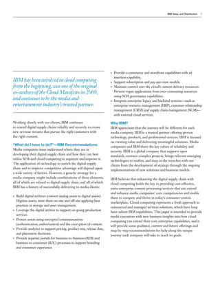 IBM Sales and Distribution   3




                                                                        •   Provide e-commerce and storefront capabilities with ad
                                                                            insertion capability.
IBM has been involved in cloud computing                                •   Support subscription and pay-per-view models.
from the beginning, was one of the original                             •   Maintain control over the cloud’s content delivery resources:
co-authors of the Cloud Manifesto in 2009,                                  Prevent rogue applications from over-consuming resources
                                                                            using SOA governance capabilities.
and continues to be the media and                                       •   Integrate enterprise legacy and backend systems—such as
entertainment industry’s trusted partner.                                   enterprise resource management (ERP), customer relationship
                                                                            management (CRM) and supply chain management (SCM)—
                                                                            with external cloud services.

Working closely with our clients, IBM continues                         Why IBM?
to extend digital supply chains reliably and securely to create         IBM appreciates that the journey will be different for each
new revenue streams that pursue the right customers with                media company. IBM is a trusted partner offering proven
the right content.                                                      technology, products, and professional services. IBM is focused
                                                                        on creating value and delivering meaningful solutions. Media
“What do I have to do?”—IBM Recommendations                             companies and IBM share the key values of reliability and
Media companies must understand where they are in
                                                                        security. IBM is a global company that supports open
developing their digital supply chain and how they can best
                                                                        standards, oversees complex projects, brings relevant emerging
utilize SOA and cloud computing to augment and improve it.
                                                                        technologies to market, and stays in the trenches with our
The application of technology to enrich the digital supply
                                                                        clients from the development of strategy through the ongoing
chain and to improve competitive advantage will depend upon
                                                                        implementations of new solutions and business models.
a wide variety of factors. However, a generic strategy for a
media company might include combinations of these elements,             IBM believes that enhancing the digital supply chain with
all of which are related to digital supply chain, and all of which      cloud computing holds the key to providing cost-effective,
IBM has a history of successfully delivering to media clients:          extra-enterprise content processing services that can extend
                                                                        and enhance media companies’ core competencies and enable
•   Build digital archives (convert analog assets to digital assets):
                                                                        them to compete and thrive in today’s consumer-centric
    Digitize assets, store them on-site and off-site applying best
                                                                        marketplace. Cloud computing represents a fresh approach to
    practices in storage and asset management.
                                                                        outsourced and managed services solutions, which have long
•   Leverage the digital archive to support on-going production
                                                                        been salient IBM capabilities. This paper is intended to provide
    services.
                                                                        media executives with new business insights into how cloud
•   Protect assets using encrypted communications
                                                                        computing can extend their core enterprise capabilities, and it
    (authentication, authorization) and the encryption of content.
                                                                        will provide some guidance, current and future offerings and
•   Provide analytics to support pricing, product mix, release date,
                                                                        step-by-step recommendations for help along the unique
    and placement decisions.
                                                                        journey each company will take to reach its goals.
•   Provide separate portals for business-to-business (B2B) and
    business-to-consumer (B2C) processes to support branding
    and consumer experience.
 