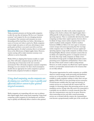 4   Cloud Computing for the Media and Entertainment Industry




Introduction                                                      targeted consumers. In other words, media companies are
Today, economic pressures are forcing media companies             looking to the cloud to enhance their digital supply chain—
to alter the way they do business. We live in an “attention       adding specific media processing services—while reducing
economy” and compete for the ever-changing attention              operating expenses. There is considerable talk about how cloud
of consumers. Our customers and consumers are more                computing can help reduce capital expenses; however, this is
demanding and less loyal than ever before. Advertising as a       less likely for large, mature media companies than it is for
source of revenue isn’t what it used to be. Media companies       small-to-medium media companies. Small-to-medium
cannot simply raise prices or sell more advertising to attain     businesses (SMBs) are likely to be more eager to outsource
profit goals, and there is not much room left to cut from         content storage and content processing than the very large
operating expenses. In today’s economy, there is an increased     media companies since it is difficult to increase capital and
focus on the effectiveness of digital supply chains. However,     operating expenses. Large media companies are likely to have
merely reacting well in today’s attention economy is not          developed highly efficient custom enterprise systems that are
sufficient to survive financially.                                not likely to be replaced by generic or composite services in
                                                                  the cloud. Also, large media companies are likely to have
Media CEOs are adapting their business models at a rapid          decentralized storage pools in multiple physical data centers
pace. How will media companies keep up with the ever-             presenting access complexities and limitations. There is also
accelerating rate of innovation in the new economic               the issue of how much content is still in analog formats.
environment? How will media companies maintain competitive        However, no media company can afford more capital expenses
advantage over new entrants? Are there cloud consumption          merely to accommodate seasonal needs or for resources that
models that are appropriate for media companies to pursue?        are not fully utilized.
Should media companies be leaders or adopters?
                                                                  The greatest opportunities for media companies are available
                                                                  wherever content storage, media processing and distribution
                                                                  services are co-located. Just as economies of scale become
Using cloud computing, media companies are                        available to media companies seeking to reduce their cost per
                                                                  gigabyte (GB) to $0.10 or less, processing services economies
developing new and better ways to quickly and
                                                                  of scale become available when the range and intensity of
efficiently deliver content to fine-grained                       content services are co-located with the content itself. For
targeted consumers.                                               example, it is becoming clearer that processing services are not
                                                                  standalone services. If large video files need to be transcoded, it
                                                                  is probably not cost effective to merely transcode these files
                                                                  since the communication costs may be too great. However,
Media companies are responding with new ways to enhance
                                                                  when transcoding services and other content processing
their digital supply chains using cloud computing. Using cloud
                                                                  services are co-located with the content, the communication
computing, media companies are developing new and better
                                                                  costs become a proportionately smaller part of the overall cost.
ways to quickly and efficiently deliver content to fine-grained
 