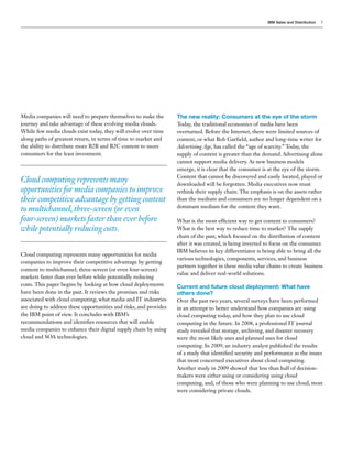 IBM Sales and Distribution   5




Media companies will need to prepare themselves to make the        The new reality: Consumers at the eye of the storm
journey and take advantage of these evolving media clouds.         Today, the traditional economics of media have been
While few media clouds exist today, they will evolve over time     overturned. Before the Internet, there were limited sources of
along paths of greatest return, in terms of time to market and     content, or what Bob Garfield, author and long-time writer for
the ability to distribute more B2B and B2C content to more         Advertising Age, has called the “age of scarcity.” Today, the
consumers for the least investment.                                supply of content is greater than the demand. Advertising alone
                                                                   cannot support media delivery. As new business models
                                                                   emerge, it is clear that the consumer is at the eye of the storm.
                                                                   Content that cannot be discovered and easily located, played or
Cloud computing represents many                                    downloaded will be forgotten. Media executives now must
opportunities for media companies to improve                       rethink their supply chain: The emphasis is on the assets rather
their competitive advantage by getting content                     than the medium and consumers are no longer dependent on a
                                                                   dominant medium for the content they want.
to multichannel, three-screen (or even
four-screen) markets faster than ever before                       What is the most efficient way to get content to consumers?
while potentially reducing costs.                                  What is the best way to reduce time to market? The supply
                                                                   chain of the past, which focused on the distribution of content
                                                                   after it was created, is being inverted to focus on the consumer.
                                                                   IBM believes its key differentiator is being able to bring all the
Cloud computing represents many opportunities for media
                                                                   various technologies, components, services, and business
companies to improve their competitive advantage by getting
                                                                   partners together in these media value chains to create business
content to multichannel, three-screen (or even four-screen)
                                                                   value and deliver real-world solutions.
markets faster than ever before while potentially reducing
costs. This paper begins by looking at how cloud deployments       Current and future cloud deployment: What have
have been done in the past. It reviews the promises and risks      others done?
associated with cloud computing, what media and IT industries      Over the past two years, several surveys have been performed
are doing to address these opportunities and risks, and provides   in an attempt to better understand how companies are using
the IBM point of view. It concludes with IBM’s                     cloud computing today, and how they plan to use cloud
recommendations and identifies resources that will enable          computing in the future. In 2008, a professional IT journal
media companies to enhance their digital supply chain by using     study revealed that storage, archiving, and disaster recovery
cloud and SOA technologies.                                        were the most likely uses and planned uses for cloud
                                                                   computing. In 2009, an industry analyst published the results
                                                                   of a study that identified security and performance as the issues
                                                                   that most concerned executives about cloud computing.
                                                                   Another study in 2009 showed that less than half of decision-
                                                                   makers were either using or considering using cloud
                                                                   computing, and, of those who were planning to use cloud, most
                                                                   were considering private clouds.
 