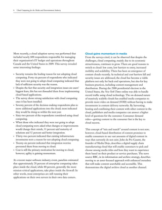 6   Cloud Computing for the Media and Entertainment Industry




More recently, a cloud adoption survey was performed that              Cloud gains momentum in media
included nearly 600 respondents responsible for managing               From the surveys cited, it can be observed that despite the
their organization’s IT budget and operations throughout               challenges, cloud computing, mainly due to its economic
Canada and the United States in 2009. This survey revealed             attractiveness, continues to grow. There are good reasons to
some interesting findings:                                             switch to cloud: low costs, low barriers to entry, increased
                                                                       mobility and scalability. There has been an emergence of
•   Security remains the leading reason for not adopting cloud         content clouds recently. As technical and cost barriers fall and
    computing. Forty-six percent of respondents who indicated          security issues are addressed, the cloud has become a viable
    they were not going to adopt cloud computing indicated that        platform not only for back-end operations, but also for key
    lack of sufficient security was the reason.                        business practices, including content management and
•   Despite the fact that security and integration issues are users’   distribution. During the 2008 presidential election in the
    biggest fears, this has not dissuaded them from implementing       United States, the New York Times online was able to handle
    cloud-based applications.                                          record traffic using cloud technology. The on-demand nature
•   The survey shows strong satisfaction with cloud computing          of massively scalable clouds has enabled media companies to
    once it has been installed.                                        provide more video on demand (VOD) without having to make
•   Seventy percent of the decision-making respondents plan to         investments in content delivery networks. By harvesting,
    move additional applications into the cloud; most indicated        hosting and combining their content with other content in the
    they would be doing so within the next year.                       cloud, publishers and media companies can answer a higher
•   Sixty-two percent of the respondents considered using cloud        level of questions for the customer. Consumer demand
    computing.                                                         rules—getting content to the consumer fast is the key to
•   When those who indicated they were not going to adopt              cloud success.
    cloud computing were asked what changes or improvements
    would change their minds, 33 percent said maturity of              This concept of “mix and match” around content is not new;
    solutions and 32 percent said better integration.                  however, cloud-based distribution of content promises to
•   Thirty-two percent indicated that existing infrastructure          enable consumers to use vast amounts of digital content in
    investments were a reason for not adopting cloud computing.        ways that currently do not exist. John du Pre Gauntt, the
•   Twenty-six percent indicated that integration worries              founder of Media Dojo, describes a digital supply chain
    prevented them from moving to cloud.                               manufacturing cloud that will enable customers to pick and
•   Cost is still the primary motivation for moving to cloud,          choose among media titles and how they want to experience
    however, agility is gaining momentum.                              them based on their product or service purchases. The news
                                                                       source BBC, in its information and archive strategy, describes
At a recent major software industry event, panelists estimated         moving to an asset-focused approach with enhanced metadata
that approximately 20 percent of enterprise computing takes            that will make content searchable and accessible. This
place inside the cloud, while 80 percent, generally the more           demonstrates the digital archive cloud as another channel.
mission-critical applications, take place inside the firewall. In
other words, most enterprises are still running their
applications on their own servers in their own data centers.
 