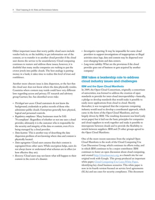 8   Cloud Computing for the Media and Entertainment Industry




Other important issues that worry public cloud users include           •   Investigative reporting: It may be impossible for some cloud
vendor lock-in, or the inability to get information out of the             providers to support investigations of inappropriate or illegal
content, or to transfer it to another cloud provider if the cloud          activities since logs, data and content may be dispersed over
user deems the service to be unsatisfactory. Cloud computing               ever-changing hosts and data centers.
continues to mature and address these issues; however, it is           •   Long-term viability: What are the provisions if the cloud
doubtful that many media companies are rushing to put the                  provider goes out of business or gets acquired by another
crown jewels into public clouds. The best analogy is putting               company?
money in a bank; it takes time to realize this level of trust and
confidence.                                                            IBM takes a leadership role to address
                                                                       cloud industry issues and challenges
Another more obscure issue is data dispersion, or the fact that
the cloud user does not know where the data physically resides.        IBM and the Open Cloud Manifesto
Countries where content may reside could have very different           In 2009, the Open Cloud Consortium, originally a consortium
laws regarding access and privacy. IT research and advisory            of universities, was formed to address the creation of open
group Gartner, Inc. has identified seven risks:                        standards to provide for inter-cloud interoperability—basically,
                                                                       a pledge to develop standards that would make it possible to
•   Privileged user access: Cloud customers do not know the            easily move applications from cloud to cloud. Shortly
    background, credentials or police records of those who             thereafter, it was recognized that the corporate computing
    administer public clouds. Enterprises generally have physical,     industry would need to develop a coordinated approach, which
    logical and personnel controls.                                    came in the form of the Open Cloud Manifesto, and was
•   Regulatory compliance: Many businesses must be SAS                 largely driven by IBM. The resulting document was brief (only
    70-compliant1. Regardless of whether or not one uses a cloud       seven pages) but it laid out the basic principles for companies
    provider, ultimately it is the customer who is responsible for     and cloud suppliers to work together and make it possible to
    the security and integrity of the data or content, even if it is   interoperate between clouds and to provide the flexibility to
    being managed by a cloud provider.                                 switch between suppliers. IBM and 29 other groups agreed to
•   Data location: This is another way of describing the data          the Open Cloud Manifesto.
    dispersion problem of not knowing where data and content is
    physically located.                                                One of the more recent outcomes from the original Open
•   Data segregation: Cloud users assume that their content is         Cloud Manifesto is the work of the Cloud Computing Use
    segregated from other users. While encryption helps, users do      Case Discussion Group, which continues its efforts today, and
    not always know or understand what schemes are in effect (or       in which IBM continues to be a major contributor. IBM
    how effective they are).                                           continues to foster an open discussion about cloud computing,
•   Recovery: Cloud users may not know what will happen to their       and created http://cloudusecases.org, as a launch site for our
    content in the event of a disaster.                                original work with Google. This group produced an important
                                                                       white paper, Cloud Computing Use Cases White Paper,
                                                                       identifying key cloud business scenarios. This white paper is
                                                                       now in its fourth version focused on service level agreements
                                                                       (SLAs) and use cases for security compliance. This document
 