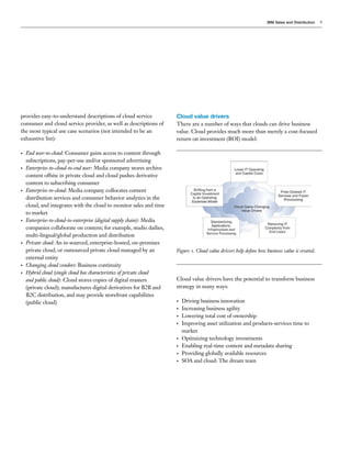 IBM Sales and Distribution   9




provides easy-to-understand descriptions of cloud service             Cloud value drivers
consumer and cloud service provider, as well as descriptions of       There are a number of ways that clouds can drive business
the most typical use case scenarios (not intended to be an            value. Cloud provides much more than merely a cost-focused
exhaustive list):                                                     return on investment (ROI) model:

•   End user-to-cloud: Consumer gains access to content through
    subscriptions, pay-per-use and/or sponsored advertising
•   Enterprise-to–cloud-to-end user: Media company stores archive
    content offsite in private cloud and cloud pushes derivative
    content to subscribing consumer
•   Enterprise-to-cloud: Media company collocates content
    distribution services and consumer behavior analytics in the
    cloud, and integrates with the cloud to monitor sales and time
    to market
•   Enterprise-to-cloud-to-enterprise (digital supply chain): Media
    companies collaborate on content; for example, studio dailies,
    multi-lingual/global production and distribution
•   Private cloud: An in-sourced, enterprise-hosted, on-premises
    private cloud, or outsourced private cloud managed by an          Figure 1. Cloud value drivers help define how business value is created.
    external entity
•   Changing cloud vendors: Business continuity
•   Hybrid cloud (single cloud has characteristics of private cloud
    and public cloud): Cloud stores copies of digital masters         Cloud value drivers have the potential to transform business
    (private cloud); manufactures digital derivatives for B2B and     strategy in many ways:
    B2C distribution, and may provide storefront capabilities
    (public cloud)                                                    •   Driving business innovation
                                                                      •   Increasing business agility
                                                                      •   Lowering total cost of ownership
                                                                      •   Improving asset utilization and products-services time to
                                                                          market
                                                                      •   Optimizing technology investments
                                                                      •   Enabling real-time content and metadata sharing
                                                                      •   Providing globally available resources
                                                                      •   SOA and cloud: The dream team
 