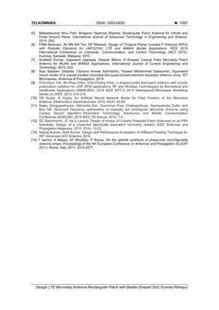 TELKOMNIKA ISSN: 1693-6930 
Design LTE Microstrip Antenna Rectangular Patch with Beetle-Shaped Slot (Yusnita Rahayu)
1087
[5] Maheshkumar Ninu Patil, Bhagwan Swaroop Sharma. Rectangular Patch Antenna for Infinite and
Finite Ground Plane. International Journal of Advanced Technology in Engineering and Science.
2014; 2(8).
[6] FNM Redzwan, Ali MN Md Tan, NF Miswadi. Design of Tri-band Planar Inverted F Antenna (PIFA)
with Parasitic Elements for UMTS2100, LTE and WiMAX Mobile Applications. IEEE 2015
International Conference on Computer, Communication, and Control Technology (I4CT 2015).
Kuching, Sarawak, Malaysia. 2015.
[7] Shailesh Kumar, Gajanand Jagrawal, Deepak Billore. E–Shaped Coaxial Feed Microstrip Patch
Antenna for WLAN and WIMAX Applications. International Journal of Current Engineering and
Technology. 2015; 5(2).
[8] Seyi Stephen Olokede, Clement Anowe Adamariko, Yazeed Mohammed Qasaymeh. Equivalent
circuit model of a coaxial excited microstrip-fed quasi-lumped element resonator antenna array. IET
Microwaves, Antennas & Propagation. 2014.
[9] Chia-Hsun Yeh, Bo-Shau Chen, Chih-Chiang Chen. L-shaped probe feed patch antenna with circular
polarization radiation for UHF RFID applications. RF and Wireless Technologies for Biomedical and
Healthcare Applications (IMWS-BIO), 2015 IEEE MTT-S 2015 International Microwave Workshop
Series on, IEEE. 2015: 214-215.
[10] VR Gupta, N Gupta. An Artificial Neural Network Model for Feed Position of the Microstrip
Antenna. Elektronika ir Elektrotechnika. 2016; 60(4): 82-89.
[11] Malay Gangopadhyaya, Abhranila Das, Soummya Priyo Chattopadhyay, Saumyabrata Dutta, and
Bob Gill. Resonant frequency optimization of coaxially fed rectangular Microstrip Antenna using
Cuckoo Search algorithm. Information Technology, Electronics and Mobile Communication
Conference (IEMCON), 2016 IEEE 7th Annual. 2016: 1-4.
[12] DC Nascimento, JC da S Lacava. Design of Arrays of Linearly Polarized Patch Antennas on an FR4
Substrate: Design of a probe-fed electrically equivalent microstrip radiator. IEEE Antennas and
Propagation Magazine. 2015; 57(4): 12-22.
[13] Neeraj Kumari, Amit Kumar. Design and Performance Evaluation of Different Feeding Technique for
IMT Advanced (4G) Antenna. 2016.
[14] T Isernia, A Massa, AF Morabito, P Rocca. On the optimal synthesis of phase-only reconfigurable
antenna arrays. Proceedings of the 5th European Conference on Antennas and Propagation (EuCAP
2011). Rome, Italy. 2011: 2074-2077.
 
