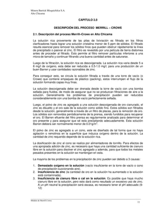 --
CAPITULO 2.0
DESCRIPCIÓN DEL PROCESO MERRILL – CROWE
2.1. Descripción del proceso Merrill–Crowe en Alto Chicama
La solución rica proveniente de las pilas de lixiviación es filtrada en los filtros
clarificadores hasta lograr una solución cristalina menor de 5 ppm de sólidos; El filtrado
resulta esencial para remover los sólidos finos que pueden obstruir rápidamente la línea
de precipitado o pasivar al zinc. El filtro es revestido por una película de tierra diatomea
antes de proceder al filtrado. Esto permite al filtro remover partículas inferiores a una
micra de tamaño y continuar filtrando una buena cantidad antes de saturarse.
Luego de la filtración, la solución rica es desoxigenada. La solución rica varia desde 5 a
8 mg/l de oxígeno, esta debe ser reducida a 0.5-1.0 mg/l, para una producción de un
buen Barren y usar cantidades razonables de zinc.
Para conseguir esto, se circula la solución filtrada a través de una torre de vacío (o
Crowe) que contiene empaques de plástico (packing), estos interrumpen el flujo de la
solución formando capas muy finas.
La solución desoxigenada debe ser drenada desde la torre de vacío con una bomba
sellada para fluidos, de modo de asegurar que no se produzcan filtraciones de aire a la
solución. Generalmente los problemas de precipitación pueden ser reducidos
considerablemente con una bomba de vacío perfectamente sellada.
Luego, el polvo de zinc es agregado a una solución desoxigenada de oro cianurado, el
zinc es disuelto y el oro sale de la solución como sólido fino. Estos sólidos son filtrados
desde la solución, generalmente a través de un filtro de placas, para la remoción de oro.
Los sólidos son removidos periódicamente de la prensa, siendo fundidos para recuperar
el oro. El Barren efluente del filtro prensa es regularmente analizado para determinar el
oro presente y para asegurar que sé esta precipitando adecuadamente. Esta solución
Barren debiera ser normalmente menor de 0.01g/m3
.
El polvo de zinc es agregado a un cono, este es diseñado de tal forma que no haya
agitación o remolinos en la superficie que induzca oxígeno dentro de la solución. La
cantidad de zinc requerido depende de la solución rica.
La dosificación de zinc al cono se realiza por alimentadores de tornillo. Para efectos de
una apropiada adición de zinc, es necesario que haya una cantidad suficiente de cianuro
libre en la solución para disolver el zinc agregado y además, para que todos los metales
pesados presentes en la solución se mantengan en esta.
La mayoría de los problemas en la precipitación de zinc pueden ser debido a 3 causas:
1. Demasiado oxígeno en la solución (vacío insuficiente en la torre de vacío o cono
de precipitación succionando aire).
2. Insuficiencia de zinc (la cantidad de oro en la solución ha aumentado o la solución
está contaminada).
3. Insuficiencia de cianuro libre o cal en la solución. Es posible que haya mucho
cianuro libre en la solución, pero esto dará como resultado un excesivo uso de zinc.
A un pH neutral la precipitación será escasa, es necesario tener el pH adecuado (9-
12)
 