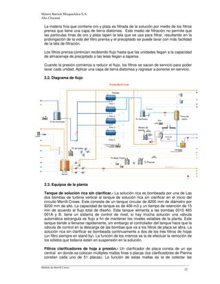 -
La materia fina que contiene oro y plata es filtrada de la solución por medio de los filtros
prensa que tiene una capa de tierra diatomea. Este medio de filtración no permite que
las partículas finas de oro y plata tapen la tela que se usa para filtrar, resultando en la
prolongación de la vida del filtro prensa y el precipitado se puede lavar con más facilidad
de la tela de filtración.
Los filtros prensa continúan recibiendo flujo hasta que las unidades llegan a la capacidad
de almacenaje de precipitado o las telas llegan a taparse.
Cuando la presión comienza a reducir el flujo, los filtros se sacan de servicio para poder
lavar cada unidad. Aplicar una capa de tierra diatomea y regresar a ponerse en servicio.
2.2. Diagrama de flujo
2.3. Equipos de la planta
Tanque de solución rica sin clarificar.- La solución rica es bombeada por una de Las
dos bombas de turbina vertical al tanque de solución rica sin clarificar en el inicio del
circuito Merrill-Crowe. Este consiste de un tanque circular de 8200 mm de diámetro por
8200 mm de alto. La capacidad de tanque es de 406 m3 y un tiempo de retención de 15
min de acuerdo al flujo total de diseño. Este tanque alimenta a las bombas 0310 465
001A y B. tiene un sistema de control de nivel, si hay mucha solución una válvula
automática estrangula es flujo a fin de mantener los niveles estables de la planta. Este
tanque tiende a llenarse rápidamente, sin embargo el controlador del tanque hace que la
válvula de control en la descarga de las bombas que va a los filtros de placa se abra. La
solución rica sin clarificar es bombeada continuamente a dos de los tres filtros de hojas
(un filtro siempre en stand by). La función de los mismos es la de efectuar la remoción de
los sólidos que todavía estén en suspensión en la solución.
FiItros clarificadores de hoja a presión.- Un clarificador de placa consta de un eje
central en donde se colocan múltiples mallas finas o placas (los clarificadores de Pierina
constan cada uno de 51 placas). La función de estas mallas es la de colectar las
Filtrado
Filtro 1
Zinc
Nitrato de
plomo
Tk Sln
Barren
Tk No Clarificado
Torre de
vacíoTk Clarificado
Filtro 2
Filtro 3
Filtro 4
Tk de lodos
Tk Body Feed
Tk Precoat
Cono de
zinc
 