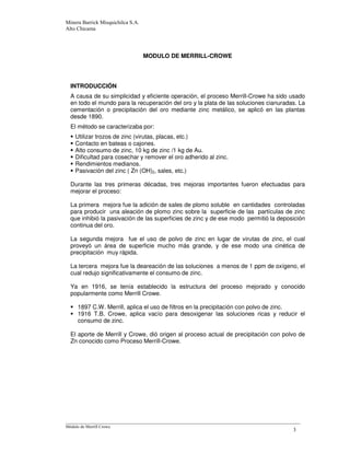 MODULO DE MERRILL-CROWE
INTRODUCCIÓN
A causa de su simplicidad y eficiente operación, el proceso Merrill-Crowe ha sido usado
en todo el mundo para la recuperación del oro y la plata de las soluciones cianuradas. La
cementación o precipitación del oro mediante zinc metálico, se aplicó en las plantas
desde 1890.
El método se caracterizaba por:
Utilizar trozos de zinc (virutas, placas, etc.)
Contacto en bateas o cajones.
Alto consumo de zinc, 10 kg de zinc /1 kg de Au.
Dificultad para cosechar y remover el oro adherido al zinc.
Rendimientos medianos.
Pasivación del zinc ( Zn (OH)2, sales, etc.)
Durante las tres primeras décadas, tres mejoras importantes fueron efectuadas para
mejorar el proceso:
La primera mejora fue la adición de sales de plomo soluble en cantidades controladas
para producir una aleación de plomo zinc sobre la superficie de las partículas de zinc
que inhibió la pasivación de las superficies de zinc y de ese modo permitió la deposición
continua del oro.
La segunda mejora fue el uso de polvo de zinc en lugar de virutas de zinc, el cual
proveyó un área de superficie mucho más grande, y de ese modo una cinética de
precipitación muy rápida.
La tercera mejora fue la deareación de las soluciones a menos de 1 ppm de oxígeno, el
cual redujo significativamente el consumo de zinc.
Ya en 1916, se tenía establecido la estructura del proceso mejorado y conocido
popularmente como Merrill Crowe.
1897 C.W. Merrill, aplica el uso de filtros en la precipitación con polvo de zinc.
1916 T.B. Crowe, aplica vacío para desoxigenar las soluciones ricas y reducir el
consumo de zinc.
El aporte de Merrill y Crowe, dió origen al proceso actual de precipitación con polvo de
Zn conocido como Proceso Merrill-Crowe.
 