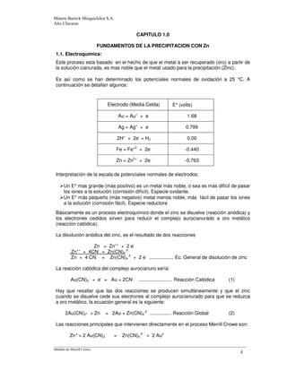 CAPITULO 1.0
FUNDAMENTOS DE LA PRECIPITACION CON Zn
1.1. Electroquímica:
Este proceso esta basado en el hecho de que el metal a ser recuperado (oro) a partir de
la solución cianurada, es mas noble que el metal usado para la precipitación (Zinc).
Es así como se han determinado los potenciales normales de oxidación a 25 °C. A
continuación se detallan algunos:
Electrodo (Media Celda) E° (volts)
Au = Au+
+ e-
1.68
Ag = Ag+
+ e-
0.799
2H+
+ 2e-
= H2 0.00
Fe = Fe+2
+ 2e-
-0.440
Zn = Zn2+
+ 2e-
-0.763
Interpretación de la escala de potenciales normales de electrodos:
Un E° mas grande (más positivo) es un metal más noble, o sea es más difícil de pasar
los iones a la solución (corrosión difícil). Especie oxidante.
Un E° más pequeño (más negativo) metal menos noble, más fácil de pasar los iones
a la solución (corrosión fácil). Especie reductora
Básicamente es un proceso electroquímico donde el zinc se disuelve (reacción anódica) y
los electrones cedidos sirven para reducir el complejo aurocianurado a oro metálico
(reacción catódica).
La disolución anódica del zinc, es el resultado de dos reacciones
Zn = Zn++
+ 2 e-
Zn++
+ 4CN-
= Zn(CN)4
-2
Zn + 4 CN-
= Zn(CN)4
-2
+ 2 e-
.................. Ec. General de disolución de zinc
La reacción catódica del complejo aurocianuro sería:
Au(CN)2
-
+ e-
= Au + 2CN-
......................... Reacción Catódica (1)
Hay que resaltar que las dos reacciones se producen simultáneamente y que el zinc
cuando se disuelve cede sus electrones al complejo aurocianurado para que se reduzca
a oro metálico, la ecuación general es la siguiente:
2Au(CN)2- + Zn = 2Au + Zn(CN)4
-2
................ Reacción Global (2)
Las reacciones principales que intervienen directamente en el proceso Merrill Crowe son:
Zn°+ 2 Au(CN)2
-
= Zn(CN)4
-2
+ 2 Auo
 