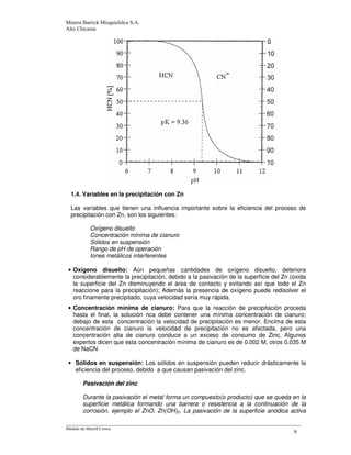*
1.4. Variables en la precipitación con Zn
Las variables que tienen una influencia importante sobre la eficiencia del proceso de
precipitación con Zn, son los siguientes:
Oxígeno disuelto
Concentración mínima de cianuro
Sólidos en suspensión
Rango de pH de operación
Iones metálicos interferentes
• Oxígeno disuelto: Aún pequeñas cantidades de oxígeno disuelto, deteriora
considerablemente la precipitación, debido a la pasivación de la superficie del Zn (oxida
la superficie del Zn disminuyendo el área de contacto y evitando así que todo el Zn
reaccione para la precipitación); Además la presencia de oxígeno puede redisolver el
oro finamente precipitado, cuya velocidad sería muy rápida.
• Concentración mínima de cianuro: Para que la reacción de precipitación proceda
hasta el final, la solución rica debe contener una mínima concentración de cianuro;
debajo de esta concentración la velocidad de precipitación es menor. Encima de esta
concentración de cianuro la velocidad de precipitación no es afectada, pero una
concentración alta de cianuro conduce a un exceso de consumo de Zinc. Algunos
expertos dicen que esta concentración mínima de cianuro es de 0.002 M, otros 0.035 M
de NaCN
• Sólidos en suspensión: Los sólidos en suspensión pueden reducir drásticamente la
eficiencia del proceso, debido a que causan pasivación del zinc.
Pasivación del zinc
Durante la pasivación el metal forma un compuesto(o producto) que se queda en la
superficie metálica formando una barrera o resistencia a la continuación de la
corrosión, ejemplo el ZnO, Zn(OH)2. La pasivación de la superficie anódica activa
 