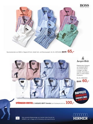 Businesshemden von BOSS in Regular-ﬁt-Form. Große Farb- und Dessinauswahl. Art.-Nr. 49753300. 89,90

65,-

Bügelleichtes Cityhemd
von JACQUES BRITT
mit schönen Details
in Kragen und Manschetten. Reine Baumwolle. In vielen Farben.
Einzelpreis:
Art.-Nr. 49843900

89
89,90
9,90

60,-

E
DOPPELTTE

E
JAGDBE UWEI
Z

S
SPÜRNASEN-VORTEIL: 2 JACQUES BRITT Hemden zum Sonderpreis von nur

Stark reduzierte Markenanzüge und -hemden ﬁnden Sie jetzt bei
HIRMER in der 3. Etage und im Onlineshop unter www.hirmer.de.

135497_Markenspartage3_pso.indd 5

100,-

E R B E U T ABEI
& SPAR D

3

23.12.13 09:36

 
