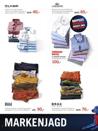 Cityhemd in schmaler Passform
„Body ﬁt“. Baumwolle mit Elasthan. In
vielen Varianten. Art.-Nr. 49621900

59,90

40,-

Modisches Hemd von der Marke mit
dem Krokodil. Reine Baumwollqualität.
Art.-Nr. 49220800. Einzelpreis:

89,90

65,-

E
DOPPELTTE

E
JAGDBE UWEI
Z

E R B E U T ABEI
& SPAR D

SPÜRNASENVORTEIL:
2 LACOSTE Hemden
zum Sonderpreis von nur

100,-

Cordhose „Crespino“ in weicher Supima-Baumwollqualität. In 5 Farben. Art.-Nr. 49942700

4

139,-

90,-

Baumwollhose in bequemer Passform. In
großer Farbauswahl. Art.-Nr. 49544200

99,90
0

70,-

MARKENJAGD

135497_Markenspartage3_pso.indd 6

23.12.13 09:36

 