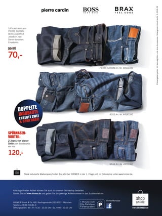 99,90

70,PIERRE CARDIN Art.-Nr. 49566400

E
DOPPELTTE

E
JAGDBE UWEI
Z

E R B E U T ABEI
& SPAR D

Preisangaben gelten für Normalgrößen und ohne Accessoires. Solange der Vorrat reicht. 1.2014.03

5-Pocket-Jeans von
PIERRE CARDIN,
BOSS und BRAX.
Jeweils in zwei
Denim-Varianten.
Einzelpreis:

BOSS Art.-Nr. 44542200

SPÜRNASENVORTEIL:
2 Jeans von dieser
Seite zum Sonderpreis
von nur

120,BRAX Art.-Nr. 49559300

Stark reduzierte Markenjeans ﬁnden Sie jetzt bei HIRMER in der 1. Etage und im Onlineshop unter www.hirmer.de.

Alle abgebildeten Artikel können Sie auch in unserem Onlineshop bestellen.
Gehen Sie auf www.hirmer.de und geben Sie die jeweilige Artikelnummer in das Suchfenster ein.

HIRMER GmbH & Co. KG | Kauﬁngerstraße 28 | 80331 München
Telefon +49 89 2 36 83-0
Öffnungszeiten: Mo - Fr: 9.30 - 20.00 Uhr | Sa. 9.00 - 20.00 Uhr

135497_Markenspartage3_pso.indd 2

HirmerMenstyle

23.12.13 09:36

 