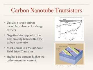 Carbon Nanotube Transistors
❖ Utilizes a single carbon
nanotube a channel for charge
carriers
❖ Negative bias applied to the
tube creating holes within the
carbon nano tube
❖ Most similar to a Metal Oxide
Field Effect Transistor.
❖ Higher base current, higher the
collector-emitter current.
P. L. McEuen, Nanotechnologyh, Carbon-Based Electronics
 