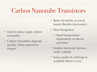 Carbon Nanotube Transistors
❖ Hard to place single carbon
nanotubes
❖ Carbon Nanotubes degrade
quickly when exposed to
oxygen
❖ Better ﬂexibility of actual
bonds (ﬂexible electronics)
❖ Heat dissipation
❖ Small temperature
dependence on device
operation
❖ Smaller electronic devices,
easily scalable
❖ Some predict it will help re-
establish Moore’s Law.
 