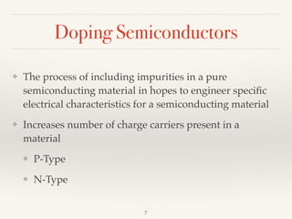Doping Semiconductors
❖ The process of including impurities in a pure
semiconducting material in hopes to engineer speciﬁc
electrical characteristics for a semiconducting material
❖ Increases number of charge carriers present in a
material
❖ P-Type
❖ N-Type
7
 