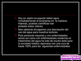    Hoy en Japón es popular beber agua
    inmediatamente al levantarse en la mañana.
    Además, pruebas científicas han
    probado estos valores.
   Mas adelante divulgamos una descripción del
    uso del agua para nuestros lectores.
   Para personas mayores y con enfermedades
    serias así como con enfermedades modernas el
    tratamiento del agua ha sido de mucho éxito para
    la sociedad médica Japonesa con una cura de
    hasta 100% para las siguientes enfermedades:
 