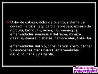    Dolor de cabeza, dolor de cuerpo, sistema del
    corazón, artritis, taquicardia, epilepsia, exceso de
    gordura, bronquitis, asma, TB, meningitis,
    enfermedades urinarias y del riñón, vómitos,
    gastritis, diarrea, diabetes, hemorroides, todas las

    enfermedades del ojo, constipación, útero, cáncer
    y desordenes menstruales, enfermedades
    del oído, nariz y garganta..
 