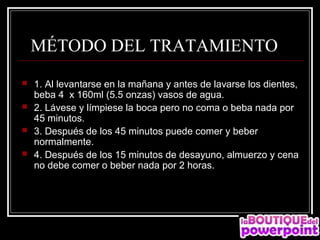   MÉTODO DEL TRATAMIENTO 
   1. Al levantarse en la mañana y antes de lavarse los dientes,
    beba 4 x 160ml (5.5 onzas) vasos de agua.
   2. Lávese y límpiese la boca pero no coma o beba nada por
    45 minutos.
   3. Después de los 45 minutos puede comer y beber
    normalmente.
   4. Después de los 15 minutos de desayuno, almuerzo y cena
    no debe comer o beber nada por 2 horas.
 