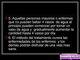    5. Aquellas personas mayores o enfermas
    que no puedan beber 4 vasos de agua al
    principio pueden comenzar por tomar un
    vaso de agua y gradualmente aumentar la
    cantidad hasta 4 vasos por día.
   6. El método del tratamiento curara las
    enfermedades de los enfermos y los
    demás podrán disfrutar de una vida mas
    sana.
 