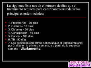 La siguiente lista nos da el número de días que el 
    tratamiento requiere para curar/controlar/reducir las  
    principales enfermedades: 

   1. Presión Alta - 30 días
   2. Gastritis - 10 días
   3. Diabetes - 30 días
   4. Constipación - 10 días
   5. Cáncer - 180 días
   6. TB - 90 días
   7. Los pacientes con artritis deben seguir el tratamiento solo
    por 3 días en la primera semana, y a partir de la segunda
    semana - diariamente.
 
