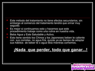    Este método del tratamiento no tiene efectos secundarios, sin
    embargo al comienzo del tratamiento tendrá que orinar muy
    seguido.
   Es mejor si continuamos esto y hacemos que este
    procedimiento trabaje como una rutina en nuestra vida.
   Beba Agua y Este Saludable y Activo.
   Esto tiene sentido los Chinos y los Japoneses beben te caliente
    con sus comidas, no agua fría, quizás ya es tiempo de adoptar
    sus hábitos de beber te o agua tibia mientras comemos.

       ¡Nada que perder, todo que ganar...!
 