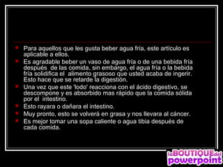   Para aquellos que les gusta beber agua fría, este artículo es
    aplicable a ellos.
   Es agradable beber un vaso de agua fría o de una bebida fría
    después de las comida, sin embargo, el agua fría o la bebida
    fría solidifica el alimento grasoso que usted acaba de ingerir.
    Esto hace que se retarde la digestión.
   Una vez que este 'lodo' reacciona con el ácido digestivo, se
    descompone y es absorbido mas rápido que la comida sólida
    por el intestino.
   Esto rayara o dañara el intestino.
   Muy pronto, esto se volverá en grasa y nos llevara al cáncer.
   Es mejor tomar una sopa caliente o agua tibia después de
    cada comida.
 