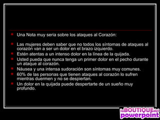    Una Nota muy seria sobre los ataques al Corazón:
   Las mujeres deben saber que no todos los síntomas de ataques al
    corazón van a ser un dolor en el brazo izquierdo.
   Estén atentas a un intenso dolor en la línea de la quijada.
   Usted pueda que nunca tenga un primer dolor en el pecho durante
    un ataque al corazón.
   Náusea y una intensa sudoración son síntomas muy comunes.
   60% de las personas que tienen ataques al corazón lo sufren
    mientras duermen y no se despiertan.
   Un dolor en la quijada puede despertarte de un sueño muy
    profundo.
 
