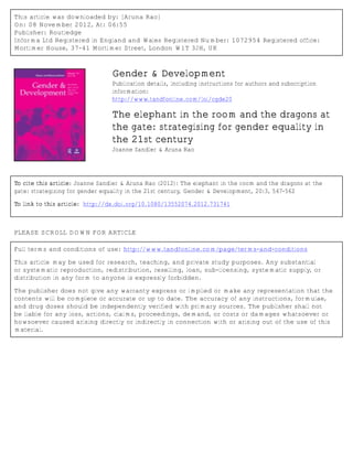 This article was downloaded by: [Aruna Rao]
On: 08 November 2012, At: 06:55
Publisher: Routledge
Informa Ltd Registered in England and Wales Registered Number: 1072954 Registered office:
Mortimer House, 37-41 Mortimer Street, London W1T 3JH, UK

Gender & Development
Publication details, including instructions for authors and subscription
information:
http://www.tandfonline.com/loi/cgde20

The elephant in the room and the dragons at
the gate: strategising for gender equality in
the 21st century
Joanne Sandler & Aruna Rao

To cite this article: Joanne Sandler & Aruna Rao (2012): The elephant in the room and the dragons at the
gate: strategising for gender equality in the 21st century, Gender & Development, 20:3, 547-562
To link to this article: http://dx.doi.org/10.1080/13552074.2012.731741

PLEASE SCROLL DOWN FOR ARTICLE
Full terms and conditions of use: http://www.tandfonline.com/page/terms-and-conditions
This article may be used for research, teaching, and private study purposes. Any substantial
or systematic reproduction, redistribution, reselling, loan, sub-licensing, systematic supply, or
distribution in any form to anyone is expressly forbidden.
The publisher does not give any warranty express or implied or make any representation that the
contents will be complete or accurate or up to date. The accuracy of any instructions, formulae,
and drug doses should be independently verified with primary sources. The publisher shall not
be liable for any loss, actions, claims, proceedings, demand, or costs or damages whatsoever or
howsoever caused arising directly or indirectly in connection with or arising out of the use of this
material.

 