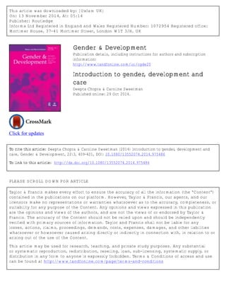 This article was downloaded by: [Oxfam UK] 
On: 13 November 2014, At: 05:14 
Publisher: Routledge 
Informa Ltd Registered in England and Wales Registered Number: 1072954 Registered office: 
Mortimer House, 37-41 Mortimer Street, London W1T 3JH, UK 
Click for updates 
Gender & Development 
Publication details, including instructions for authors and subscription 
information: 
http://www.tandfonline.com/loi/cgde20 
Introduction to gender, development and 
care 
Deepta Chopra & Caroline Sweetman 
Published online: 29 Oct 2014. 
To cite this article: Deepta Chopra & Caroline Sweetman (2014) Introduction to gender, development and 
care, Gender & Development, 22:3, 409-421, DOI: 10.1080/13552074.2014.975486 
To link to this article: http://dx.doi.org/10.1080/13552074.2014.975486 
PLEASE SCROLL DOWN FOR ARTICLE 
Taylor & Francis makes every effort to ensure the accuracy of all the information (the “Content”) 
contained in the publications on our platform. However, Taylor & Francis, our agents, and our 
licensors make no representations or warranties whatsoever as to the accuracy, completeness, or 
suitability for any purpose of the Content. Any opinions and views expressed in this publication 
are the opinions and views of the authors, and are not the views of or endorsed by Taylor & 
Francis. The accuracy of the Content should not be relied upon and should be independently 
verified with primary sources of information. Taylor and Francis shall not be liable for any 
losses, actions, claims, proceedings, demands, costs, expenses, damages, and other liabilities 
whatsoever or howsoever caused arising directly or indirectly in connection with, in relation to or 
arising out of the use of the Content. 
This article may be used for research, teaching, and private study purposes. Any substantial 
or systematic reproduction, redistribution, reselling, loan, sub-licensing, systematic supply, or 
distribution in any form to anyone is expressly forbidden. Terms & Conditions of access and use 
can be found at http://www.tandfonline.com/page/terms-and-conditions 
 